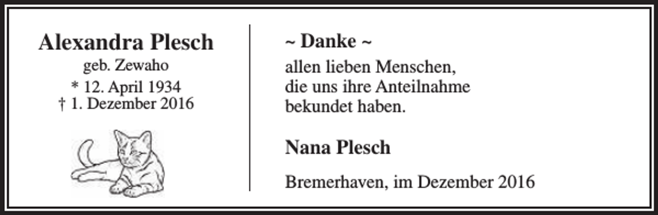 <p>Alexandra Plesch<br />geb. Zewaho<br />* 12. April 1934<br />† 1. Dezember 2016</p><p>~ Danke ~<br />allen lieben Menschen,<br />die uns ihre Anteilnahme<br />bekundet haben.</p><p>Nana Plesch<br />Bremerhaven, im Dezember 2016</p>
