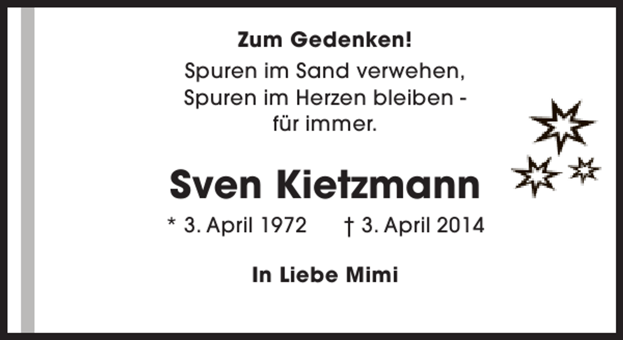 <p>Zum Gedenken!<br />Spuren im Sand verwehen,<br />Spuren im Herzen bleiben für immer.</p><p>Sven Kietzmann</p><p>* 3. April 1972</p><p>† 3. April 2014</p><p>In Liebe Mimi</p>