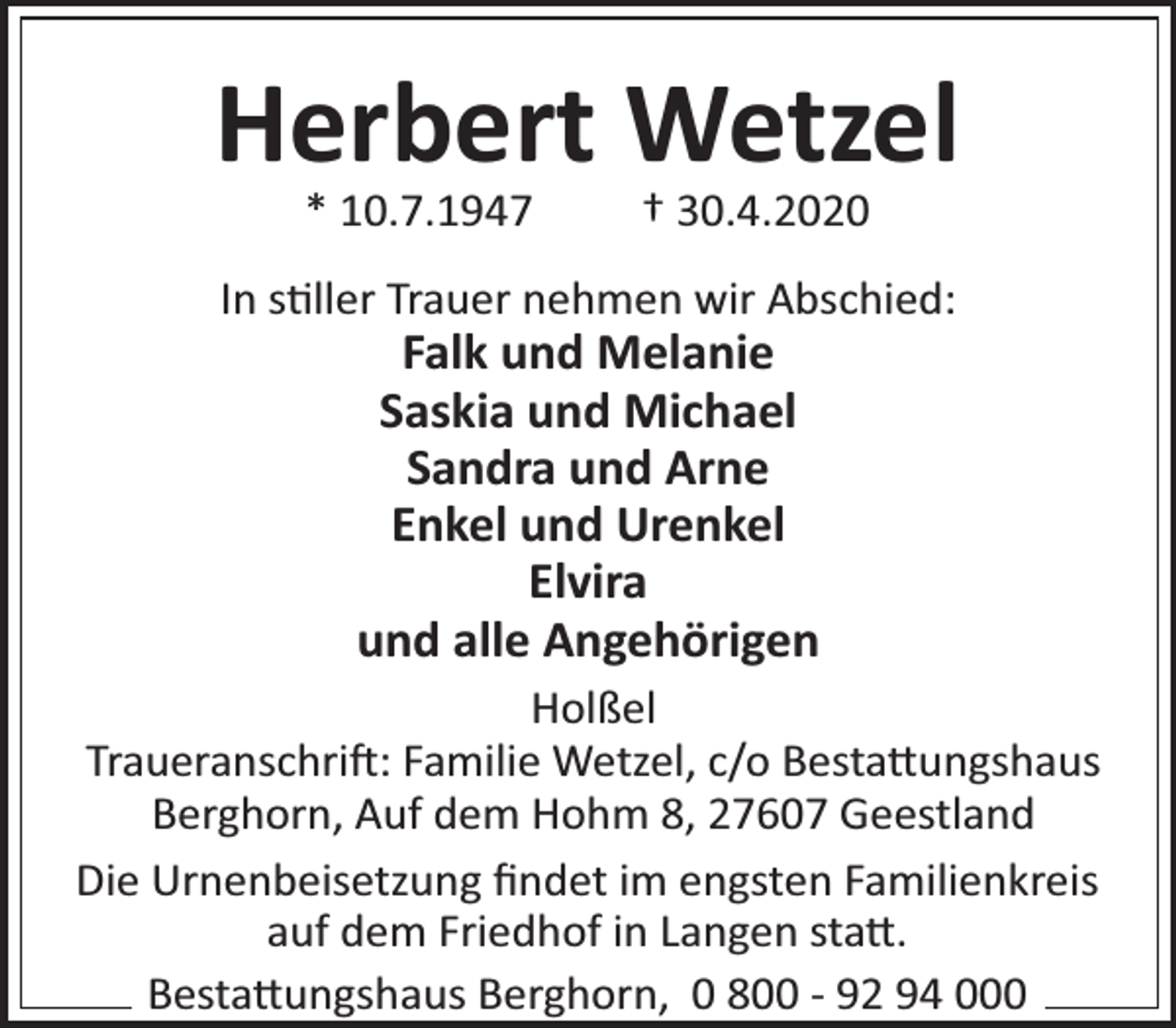 <p>Herbert Wetzel<br />* 10.7.1947</p><p>† 30.4.2020</p><p>In s ller Trauer nehmen wir Abschied:</p><p>Falk und Melanie<br />Saskia und Michael<br />Sandra und Arne<br />Enkel und Urenkel<br />Elvira<br />und alle Angehörigen</p><p>Holßel<br />Traueranschri : Familie Wetzel, c/o Besta ungshaus<br />Berghorn, Auf dem Hohm 8, 27607 Geestland<br />Die Urnenbeisetzung ﬁndet im engsten Familienkreis<br />auf dem Friedhof in Langen sta .<br />Besta ungshaus Berghorn, 0 800 - 92 94 000</p>