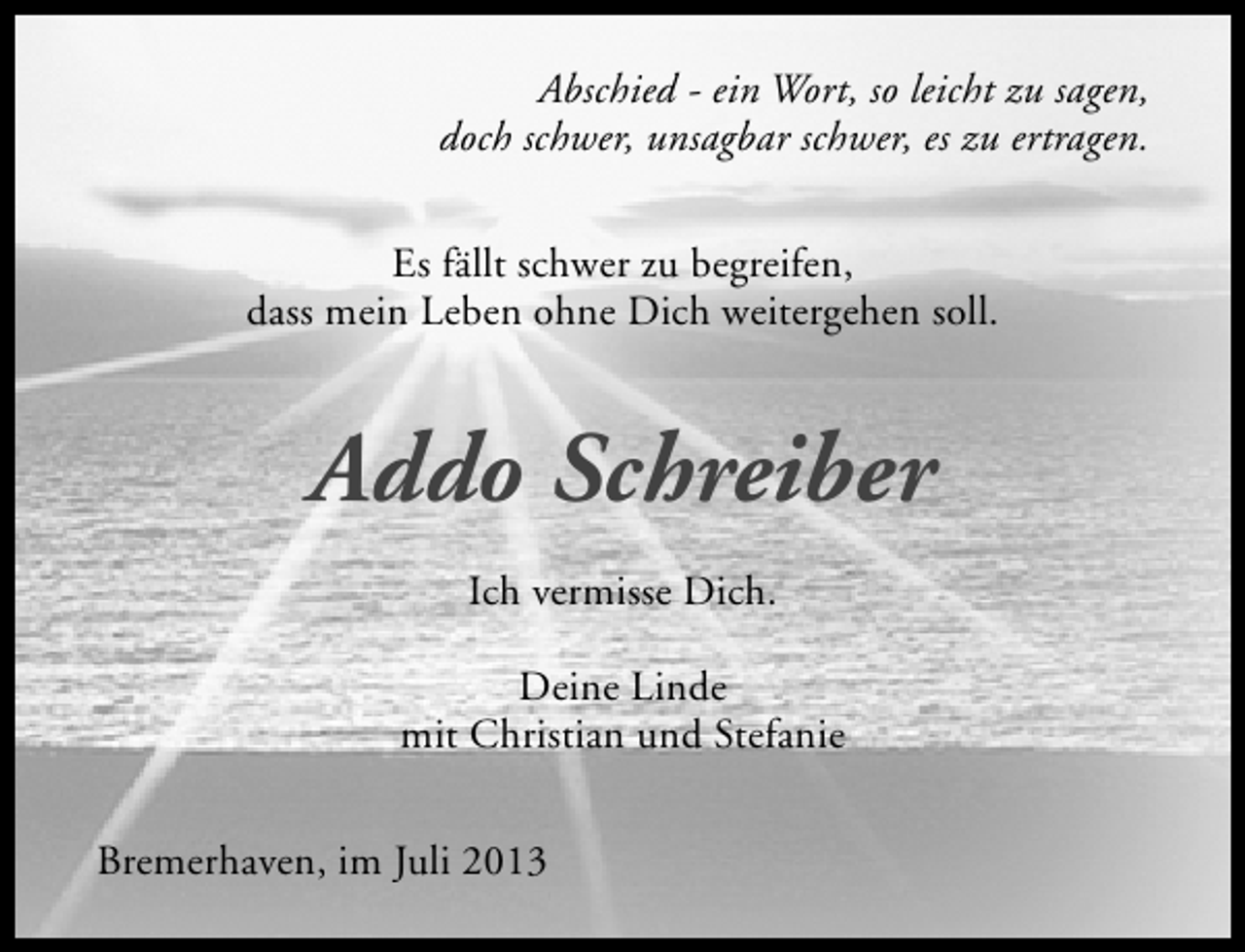 <p>Abschied - ein Wort, so leicht zu sagen,<br />doch schwer, unsagbar schwer, es zu ertragen.<br />Es fällt schwer zu begreifen,<br />dass mein Leben ohne Dich weitergehen soll.</p><p>Addo Schreiber<br />Ich vermisse Dich.<br />Deine Linde<br />mit Christian und Stefanie<br />Bremerhaven, im Juli 2013</p>