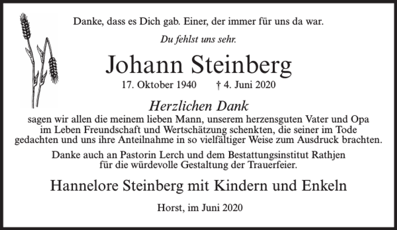 <p>Danke, dass es Dich gab. Einer, der immer für uns da war.<br />Du fehlst uns sehr.</p><p>Johann Steinberg<br />17. Oktober 1940</p><p>† 4. Juni 2020</p><p>Herzlichen Dank</p><p>sagen wir allen die meinem lieben Mann, unserem herzensguten Vater und Opa<br />im Leben Freundschaft und Wertschätzung schenkten, die seiner im Tode<br />gedachten und uns ihre Anteilnahme in so vielfältiger Weise zum Ausdruck brachten.<br />Danke auch an Pastorin Lerch und dem Bestattungsinstitut Rathjen<br />für die würdevolle Gestaltung der Trauerfeier.</p><p>Hannelore Steinberg mit Kindern und Enkeln<br />Horst, im Juni 2020</p>