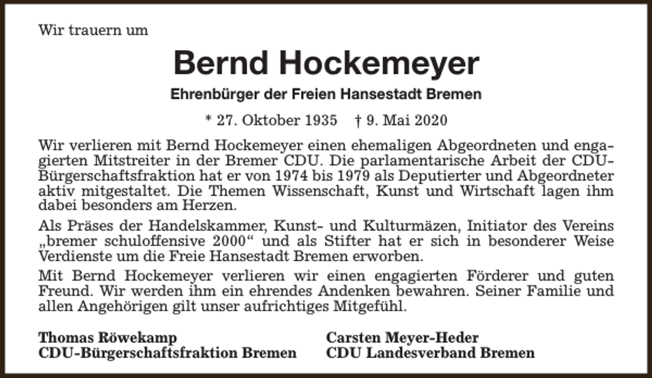 <p>Wir trauern um</p><p>Bernd Hockemeyer</p><p>Ehrenbürger der Freien Hansestadt Bremen<br />* 27. Oktober 1935</p><p>† 9. Mai 2020</p><p>Wir verlieren mit Bernd Hockemeyer einen ehemaligen Abgeordneten und engagierten Mitstreiter in der Bremer CDU. Die parlamentarische Arbeit der CDUBürgerschaftsfraktion hat er von 1974 bis 1979 als Deputierter und Abgeordneter<br />aktiv mitgestaltet. Die Themen Wissenschaft, Kunst und Wirtschaft lagen ihm<br />dabei besonders am Herzen.<br />Als Präses der Handelskammer, Kunst- und Kulturmäzen, Initiator des Vereins<br />„bremer schuloffensive 2000“ und als Stifter hat er sich in besonderer Weise<br />Verdienste um die Freie Hansestadt Bremen erworben.<br />Mit Bernd Hockemeyer verlieren wir einen engagierten Förderer und guten<br />Freund. Wir werden ihm ein ehrendes Andenken bewahren. Seiner Familie und<br />allen Angehörigen gilt unser aufrichtiges Mitgefühl.<br />Thomas Röwekamp<br />CDU-Bürgerschaftsfraktion Bremen</p><p>Carsten Meyer-Heder<br />CDU Landesverband Bremen</p>