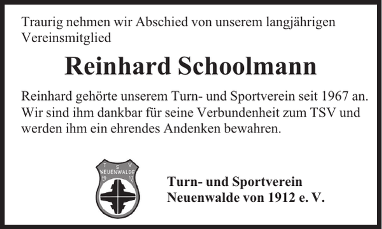 <p>Traurig nehmen wir Abschied von unserem langjährigen<br />Vereinsmitglied</p><p>Reinhard Schoolmann<br />Reinhard gehörte unserem Turn- und Sportverein seit 1967 an.<br />Wir sind ihm dankbar für seine Verbundenheit zum TSV und<br />werden ihm ein ehrendes Andenken bewahren.<br />Turn- und Sportverein<br />Neuenwalde von 1912 e. V.</p>