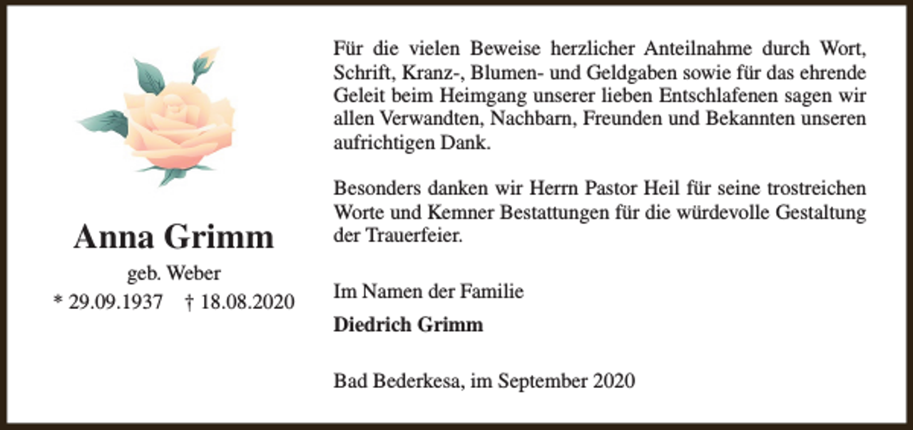 <p>Für die vielen Beweise herzlicher Anteilnahme durch Wort,<br />Schrift, Kranz-, Blumen- und Geldgaben sowie für das ehrende<br />Geleit beim Heimgang unserer lieben Entschlafenen sagen wir<br />allen Verwandten, Nachbarn, Freunden und Bekannten unseren<br />aufrichtigen Dank.</p><p>Anna Grimm<br />geb. Weber<br />* 29.09.1937 † 18.08.2020</p><p>Besonders danken wir Herrn Pastor Heil für seine trostreichen<br />Worte und Kemner Bestattungen für die würdevolle Gestaltung<br />der Trauerfeier.<br />Im Namen der Familie<br />Diedrich Grimm<br />Bad Bederkesa, im September 2020</p>