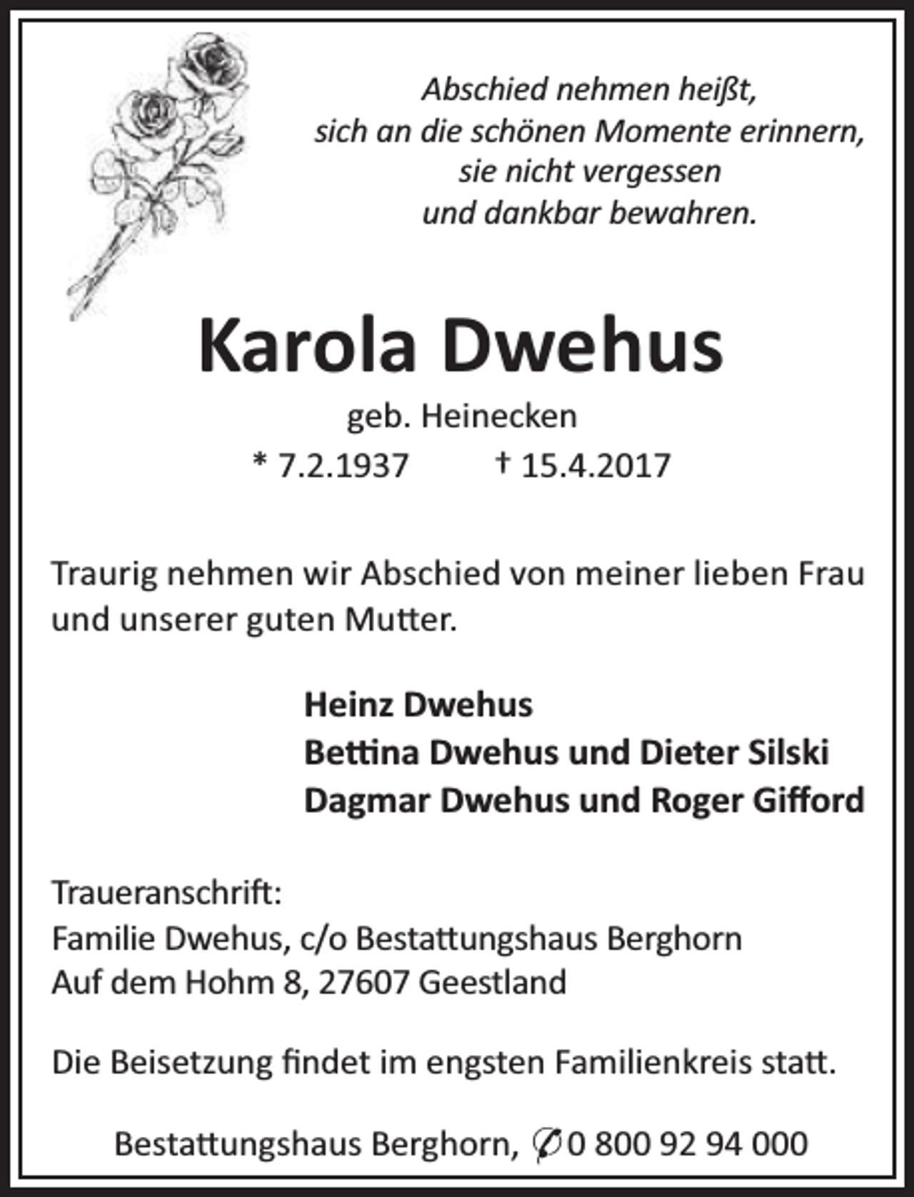 <p>Abschied nehmen heißt,<br />sich an die schönen Momente erinnern,<br />sie nicht vergessen<br />und dankbar bewahren.</p><p>Karola Dwehus<br />geb. Heinecken<br />* 7.2.1937<br />† 15.4.2017</p><p>Traurig nehmen wir Abschied von meiner lieben Frau<br />und unserer guten Mu er.</p><p>Heinz Dwehus<br />Be na Dwehus und Dieter Silski<br />Dagmar Dwehus und Roger Giﬀord<br />Traueranschri :<br />Familie Dwehus, c/o Besta ungshaus Berghorn<br />Auf dem Hohm 8, 27607 Geestland<br />Die Beisetzung ﬁndet im engsten Familienkreis sta .<br />Besta ungshaus Berghorn, * 0 800 92 94 000</p>