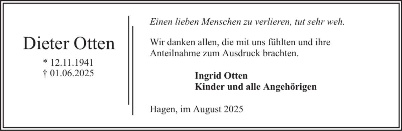<p>Einen lieben Menschen zu verlieren, tut sehr weh.</p><p>Dieter Otten<br />* 12.11.1941<br />† 01.06.2025</p><p>Wir danken allen, die mit uns fühlten und ihre<br />Anteilnahme zum Ausdruck brachten.<br />Ingrid Otten<br />Kinder und alle Angehörigen<br />Hagen, im August 2025</p>