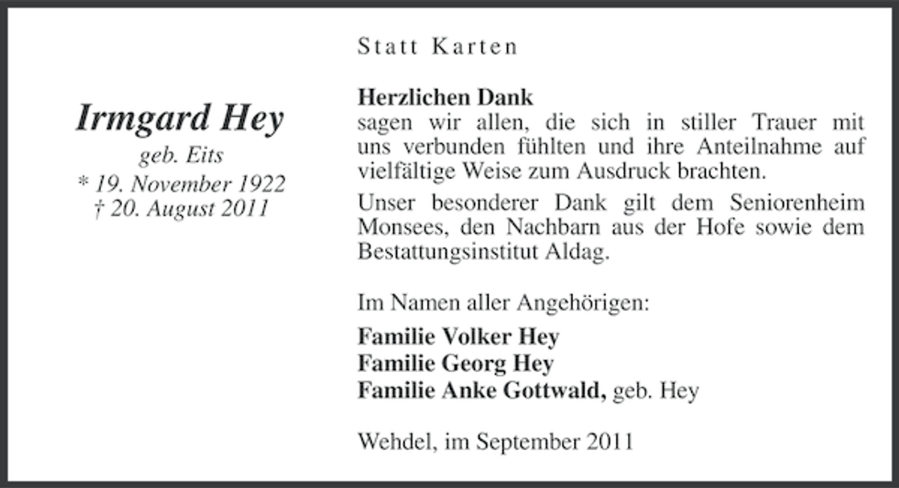 <p>Statt Karten</p><p>Irmgard Hey<br />geb. Eits<br />* 19. November 1922<br />† 20. August 2011</p><p>Herzlichen Dank<br />sagen wir allen, die sich in stiller Trauer mit<br />uns verbunden fühlten und ihre Anteilnahme auf<br />vielfältige Weise zum Ausdruck brachten.<br />Unser besonderer Dank gilt dem Seniorenheim<br />Monsees, den Nachbarn aus der Hofe sowie dem<br />Bestattungsinstitut Aldag.<br />Im Namen aller Angehörigen:<br />Familie Volker Hey<br />Familie Georg Hey<br />Familie Anke Gottwald, geb. Hey<br />Wehdel, im September 2011</p>