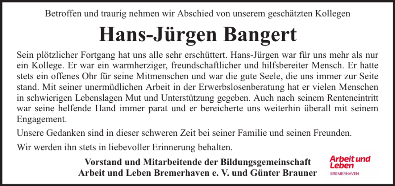<p>Betroffen und traurig nehmen wir Abschied von unserem geschätzten Kollegen</p><p>Hans-Jürgen Bangert</p><p>Sein plötzlicher Fortgang hat uns alle sehr erschüttert. Hans-Jürgen war für uns mehr als nur<br />ein Kollege. Er war ein warmherziger, freundschaftlicher und hilfsbereiter Mensch. Er hatte<br />stets ein offenes Ohr für seine Mitmenschen und war die gute Seele, die uns immer zur Seite<br />stand. Mit seiner unermüdlichen Arbeit in der Erwerbslosenberatung hat er vielen Menschen<br />in schwierigen Lebenslagen Mut und Unterstützung gegeben. Auch nach seinem Renteneintritt<br />war seine helfende Hand immer parat und er bereicherte uns weiterhin überall mit seinem<br />Engagement.<br />Unsere Gedanken sind in dieser schweren Zeit bei seiner Familie und seinen Freunden.<br />Wir werden ihn stets in liebevoller Erinnerung behalten.<br />Vorstand und Mitarbeitende der Bildungsgemeinschaft<br />Arbeit und Leben Bremerhaven e. V. und Günter Brauner</p>