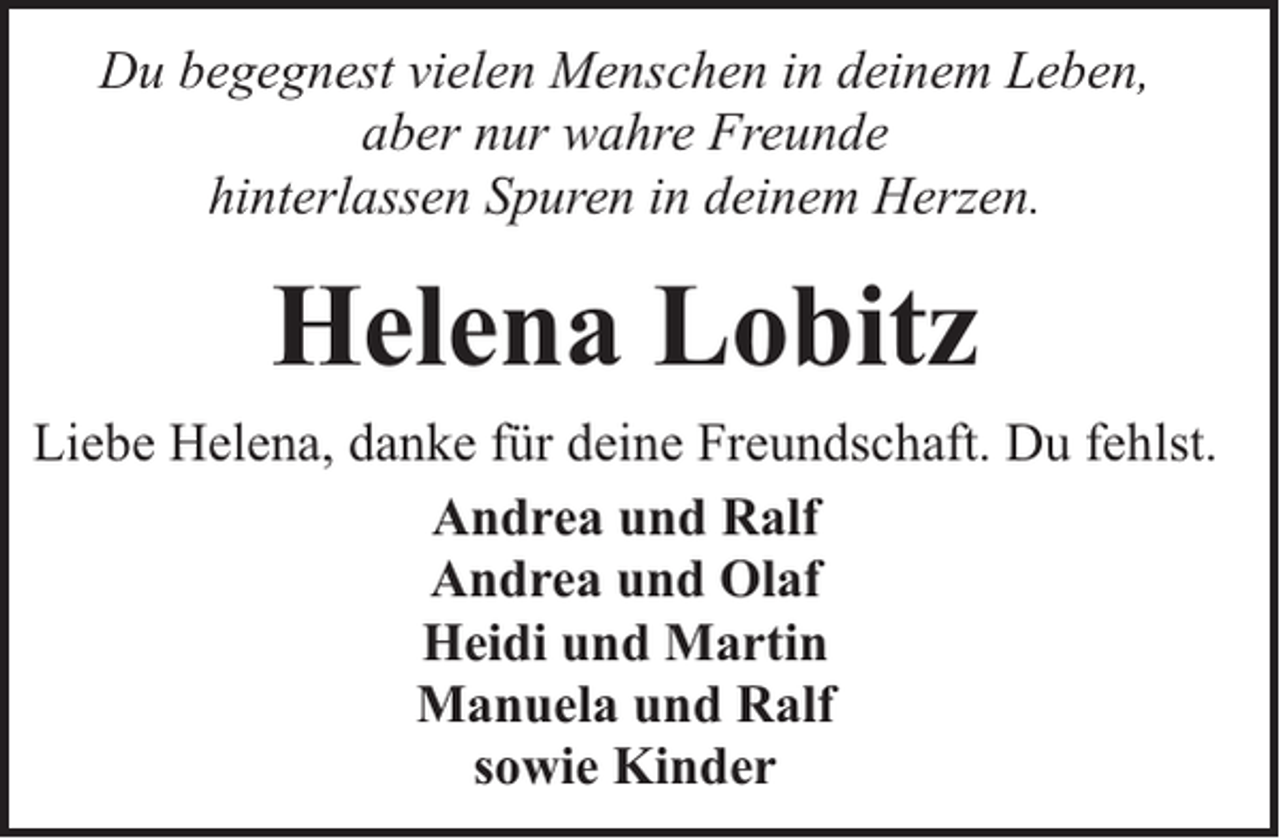 <p>Du begegnest vielen Menschen in deinem Leben,<br />aber nur wahre Freunde<br />hinterlassen Spuren in deinem Herzen.</p><p>Helena Lobitz<br />Liebe Helena, danke für deine Freundschaft. Du fehlst.<br />Andrea und Ralf<br />Andrea und Olaf<br />Heidi und Martin<br />Manuela und Ralf<br />sowie Kinder</p>