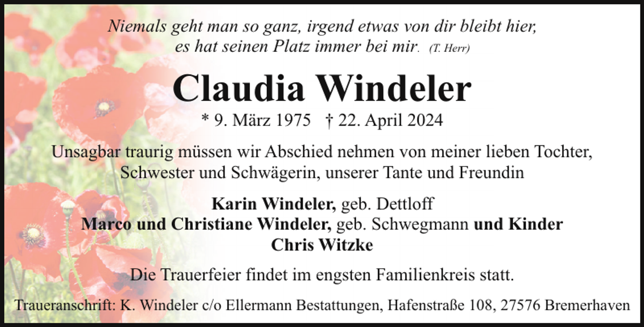 <p>Niemals geht man so ganz, irgend etwas von dir bleibt hier,<br />es hat seinen Platz immer bei mir. (T. Herr)</p><p>Claudia Windeler<br />* 9. März 1975 † 22. April 2024</p><p>Unsagbar traurig müssen wir Abschied nehmen von meiner lieben Tochter,<br />Schwester und Schwägerin, unserer Tante und Freundin<br />Karin Windeler, geb. Dettloff<br />Marco und Christiane Windeler, geb. Schwegmann und Kinder<br />Chris Witzke<br />Die Trauerfeier findet im engsten Familienkreis statt.<br />Traueranschrift: K. Windeler c/o Ellermann Bestattungen, Hafenstraße 108, 27576 Bremerhaven</p>