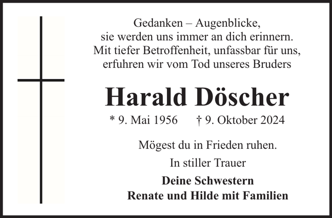 <p>Gedanken – Augenblicke,<br />sie werden uns immer an dich erinnern.<br />Mit tiefer Betroffenheit, unfassbar für uns,<br />erfuhren wir vom Tod unseres Bruders</p><p>Harald Döscher<br />* 9. Mai 1956</p><p>† 9. Oktober 2024</p><p>Mögest du in Frieden ruhen.<br />In stiller Trauer<br />Deine Schwestern<br />Renate und Hilde mit Familien</p>