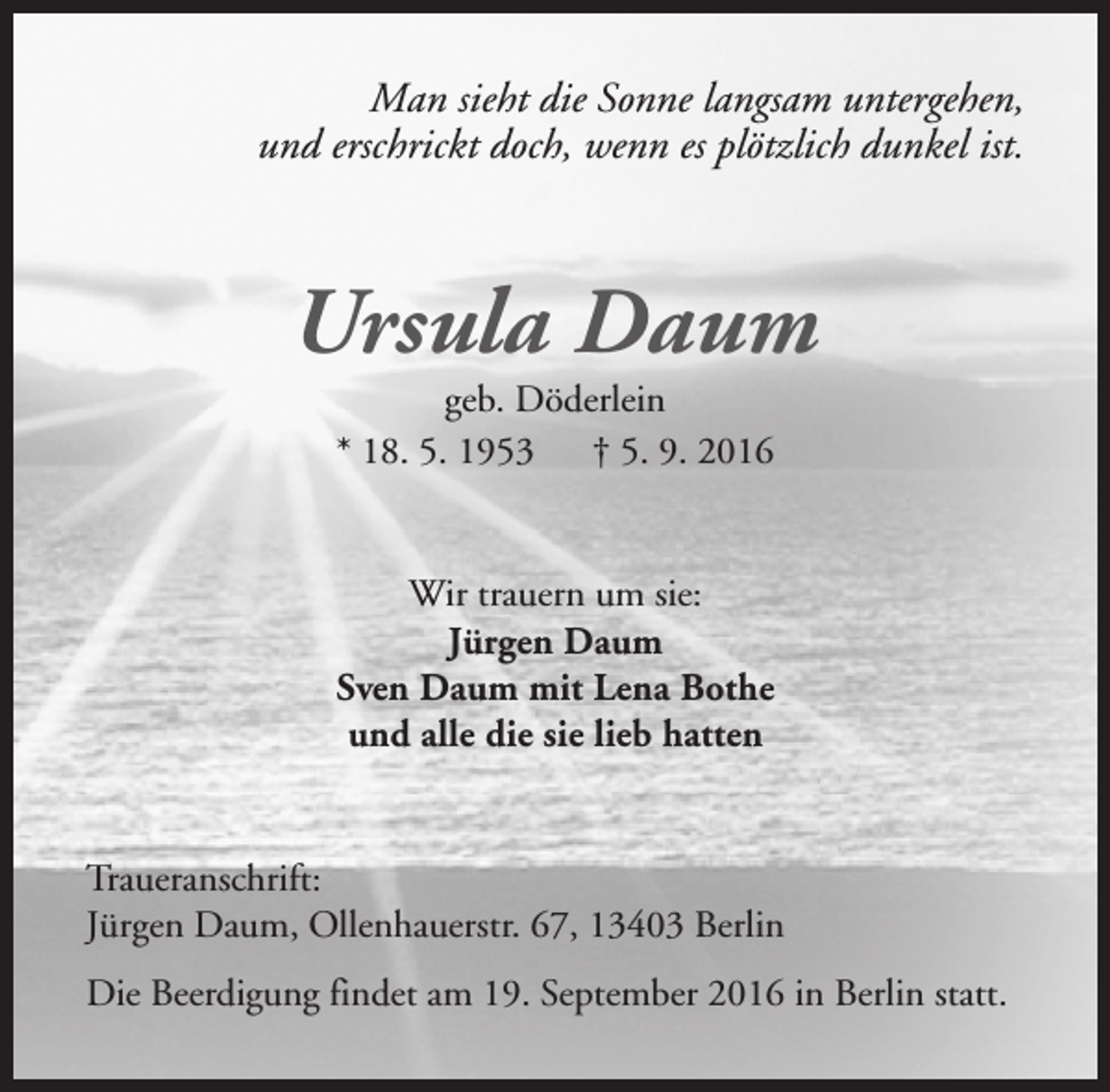 <p>Man sieht die Sonne langsam untergehen,<br />und erschrickt doch, wenn es plötzlich dunkel ist.</p><p>Ursula Daum<br />geb. Döderlein<br />* 18. 5. 1953<br />† 5. 9. 2016</p><p>Wir trauern um sie:<br />Jürgen Daum<br />Sven Daum mit Lena Bothe<br />und alle die sie lieb hatten<br />Traueranschrift:<br />Jürgen Daum, Ollenhauerstr. 67, 13403 Berlin<br />Die Beerdigung findet am 19. September 2016 in Berlin statt.</p>
