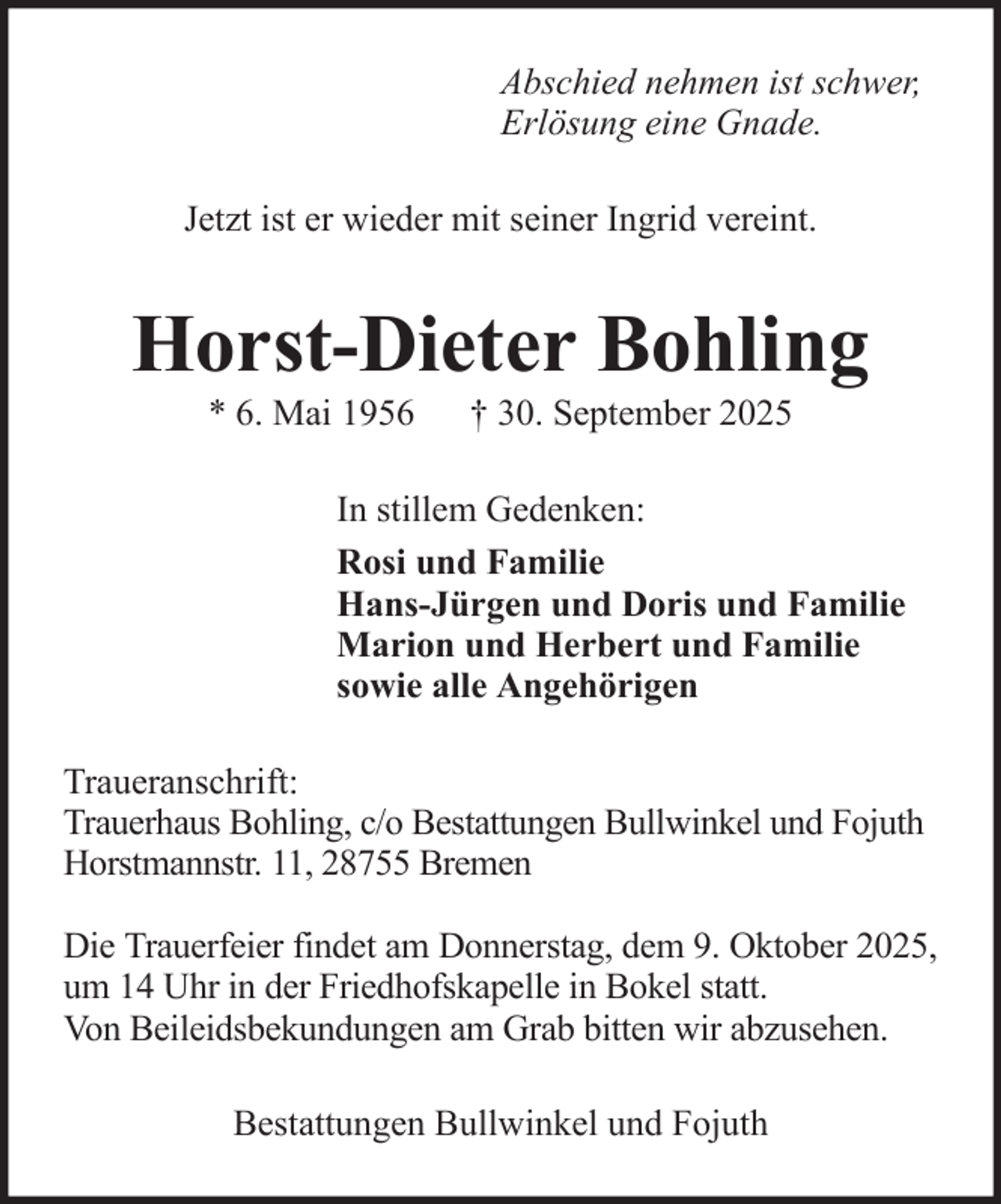 <p>Abschied nehmen ist schwer,<br />Erlösung eine Gnade.<br />Jetzt ist er wieder mit seiner Ingrid vereint.</p><p>Horst-Dieter Bohling<br />* 6. Mai 1956</p><p>† 30. September 2025</p><p>In stillem Gedenken:<br />Rosi und Familie<br />Hans-Jürgen und Doris und Familie<br />Marion und Herbert und Familie<br />sowie alle Angehörigen<br />Traueranschrift:<br />Trauerhaus Bohling, c/o Bestattungen Bullwinkel und Fojuth<br />Horstmannstr. 11, 28755 Bremen<br />Die Trauerfeier findet am Donnerstag, dem 9. Oktober 2025,<br />um 14 Uhr in der Friedhofskapelle in Bokel statt.<br />Von Beileidsbekundungen am Grab bitten wir abzusehen.<br />Bestattungen Bullwinkel und Fojuth</p>
