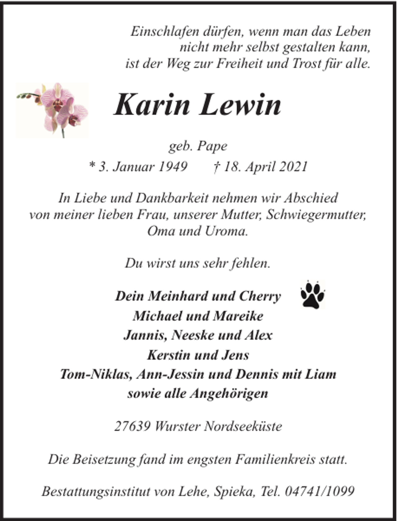 <p>Einschlafen dürfen, wenn man das Leben<br />nicht mehr selbst gestalten kann,<br />ist der Weg zur Freiheit und Trost für alle.</p><p>Karin Lewin<br />geb. Pape<br />* 3. Januar 1949<br />† 18. April 2021<br />In Liebe und Dankbarkeit nehmen wir Abschied<br />von meiner lieben Frau, unserer Mutter, Schwiegermutter,<br />Oma und Uroma.<br />Du wirst uns sehr fehlen.<br />Dein Meinhard und Cherry<br />Michael und Mareike<br />Jannis, Neeske und Alex<br />Kerstin und Jens<br />Tom-Niklas, Ann-Jessin und Dennis mit Liam<br />sowie alle Angehörigen<br />27639 Wurster Nordseeküste<br />Die Beisetzung fand im engsten Familienkreis statt.<br />Bestattungsinstitut von Lehe, Spieka, Tel. 04741/1099</p>