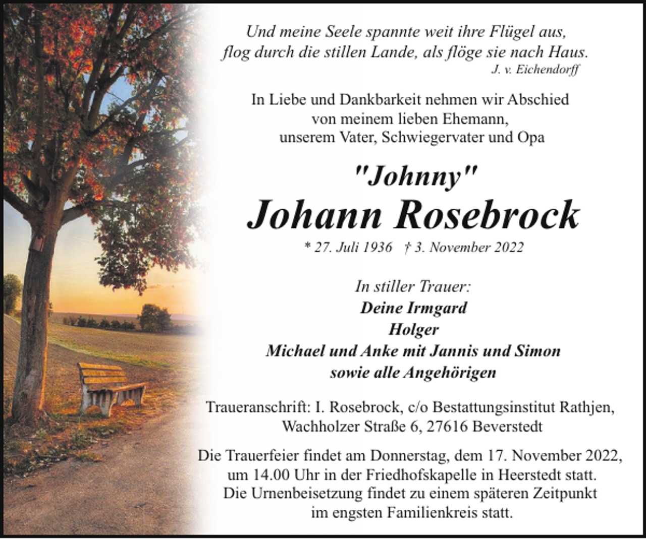 <p>Und meine Seele spannte weit ihre Flügel aus,<br />flog durch die stillen Lande, als flöge sie nach Haus.<br />J. v. Eichendorff</p><p>In Liebe und Dankbarkeit nehmen wir Abschied<br />von meinem lieben Ehemann,<br />unserem Vater, Schwiegervater und Opa</p><p>"Johnny"</p><p>Johann Rosebrock<br />* 27. Juli 1936 † 3. November 2022</p><p>In stiller Trauer:<br />Deine Irmgard<br />Holger<br />Michael und Anke mit Jannis und Simon<br />sowie alle Angehörigen<br />Traueranschrift: I. Rosebrock, c/o Bestattungsinstitut Rathjen,<br />Wachholzer Straße 6, 27616 Beverstedt<br />Die Trauerfeier findet am Donnerstag, dem 17. November 2022,<br />um 14.00 Uhr in der Friedhofskapelle in Heerstedt statt.<br />Die Urnenbeisetzung findet zu einem späteren Zeitpunkt<br />im engsten Familienkreis statt.</p>