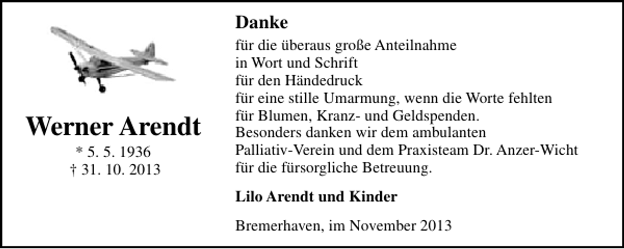 <p>Danke</p><p>Werner Arendt<br />* 5. 5. 1936<br />† 31. 10. 2013</p><p>für die überaus große Anteilnahme<br />in Wort und Schrift<br />für den Händedruck<br />für eine stille Umarmung, wenn die Worte fehlten<br />für Blumen, Kranz- und Geldspenden.<br />Besonders danken wir dem ambulanten<br />Palliativ-Verein und dem Praxisteam Dr. Anzer-Wicht<br />für die fürsorgliche Betreuung.<br />Lilo Arendt und Kinder<br />Bremerhaven, im November 2013</p>