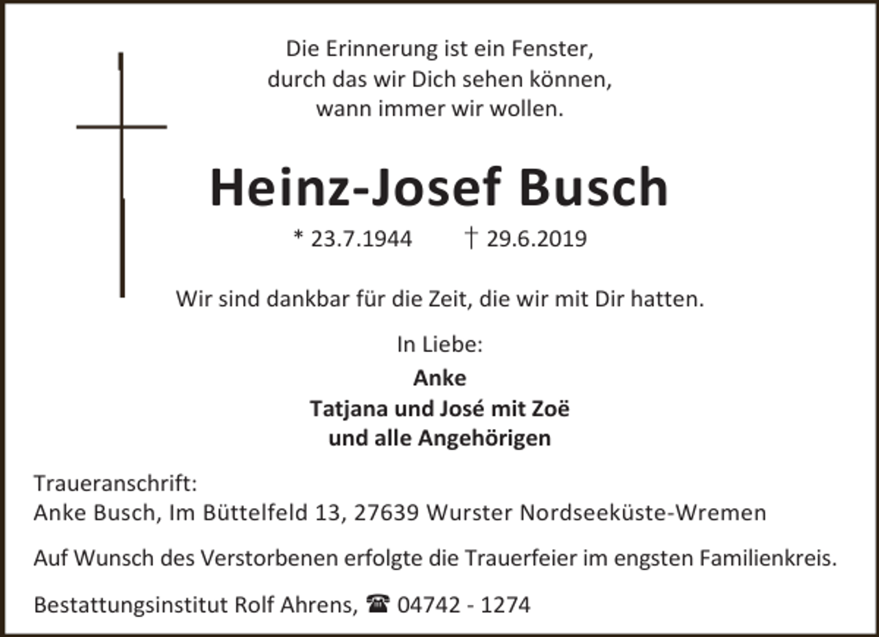 <p>Die Erinnerung ist ein Fenster,<br />durch das wir Dich sehen können,<br />wann immer wir wollen.</p><p>Heinz-Josef Busch<br />* 23.7.1944</p><p>† 29.6.2019</p><p>Wir sind dankbar für die Zeit, die wir mit Dir hatten.<br />In Liebe:<br />Anke<br />Tatjana und José mit Zoë<br />und alle Angehörigen<br />Traueranschrift:<br />Anke Busch, Im Büttelfeld 13, 27639 Wurster Nordseeküste-Wremen<br />Auf Wunsch des Verstorbenen erfolgte die Trauerfeier im engsten Familienkreis.<br />Bestattungsinstitut Rolf Ahrens,  04742 - 1274</p>