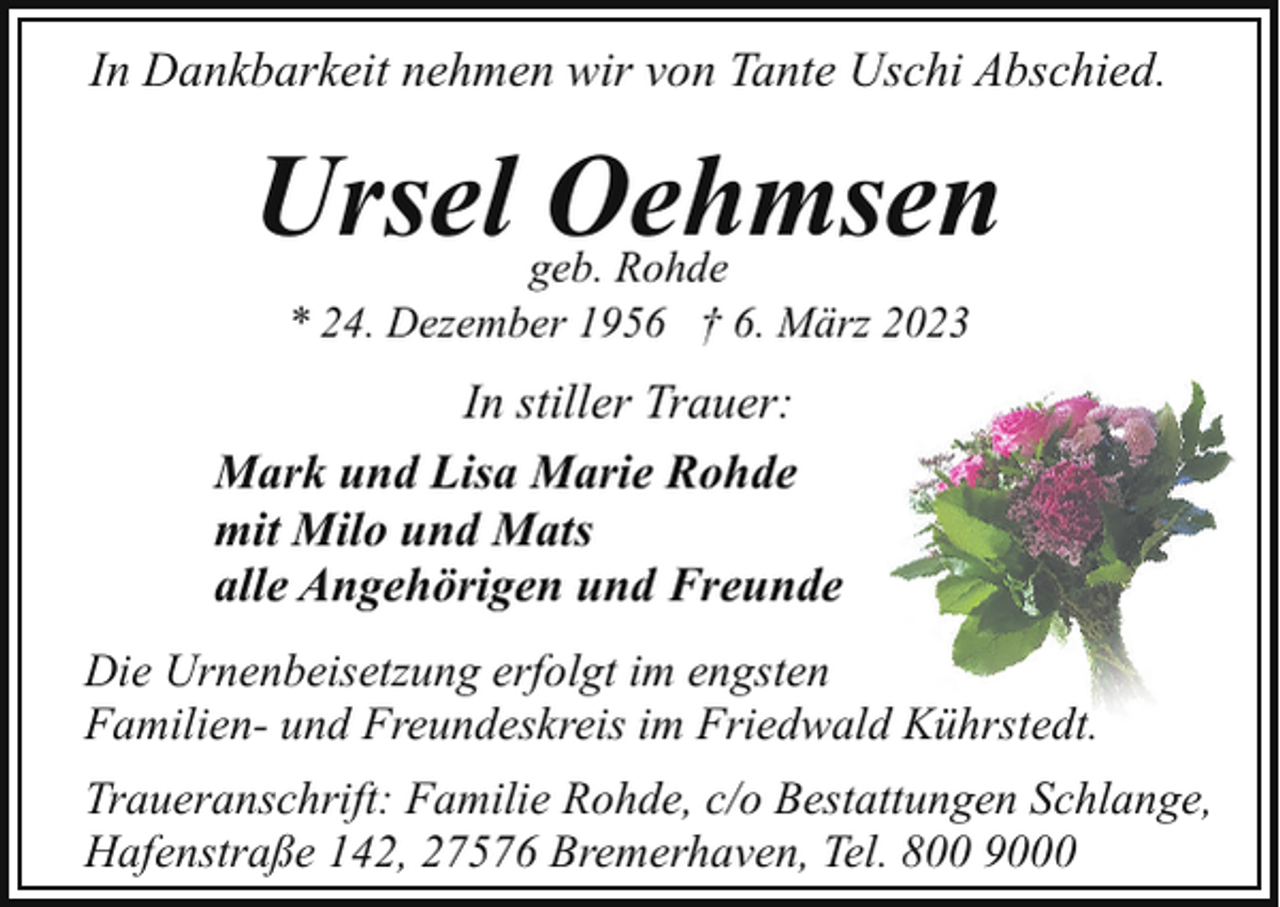 <p>In Dankbarkeit nehmen wir von Tante Uschi Abschied.</p><p>Ursel Oehmsen<br />geb. Rohde<br />* 24. Dezember 1956 † 6. März 2023</p><p>In stiller Trauer:<br />Mark und Lisa Marie Rohde<br />mit Milo und Mats<br />alle Angehörigen und Freunde<br />Die Urnenbeisetzung erfolgt im engsten<br />Familien- und Freundeskreis im Friedwald Kührstedt.<br />Traueranschrift: Familie Rohde, c/o Bestattungen Schlange,<br />Hafenstraße 142, 27576 Bremerhaven, Tel. 800 9000</p>