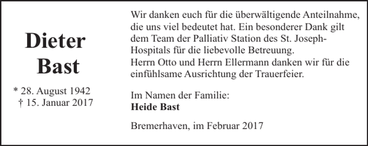 <p>Dieter<br />Bast<br />* 28. August 1942<br />† 15. Januar 2017</p><p>Wir danken euch für die überwältigende Anteilnahme,<br />die uns viel bedeutet hat. Ein besonderer Dank gilt<br />dem Team der Palliativ Station des St. JosephHospitals für die liebevolle Betreuung.<br />Herrn Otto und Herrn Ellermann danken wir für die<br />einfühlsame Ausrichtung der Trauerfeier.<br />Im Namen der Familie:<br />Heide Bast<br />Bremerhaven, im Februar 2017</p>