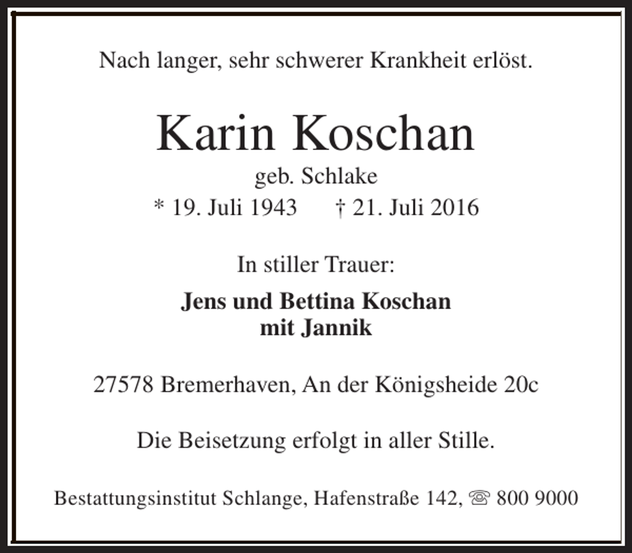 <p>Nach langer, sehr schwerer Krankheit erlöst.</p><p>Karin Koschan</p><p>geb. Schlake<br />* 19. Juli 1943 † 21. Juli 2016<br />In stiller Trauer:<br />Jens und Bettina Koschan<br />mit Jannik<br />27578 Bremerhaven, An der Königsheide 20c<br />Die Beisetzung erfolgt in aller Stille.<br />Bestattungsinstitut Schlange, Hafenstraße 142, s 800 9000</p>