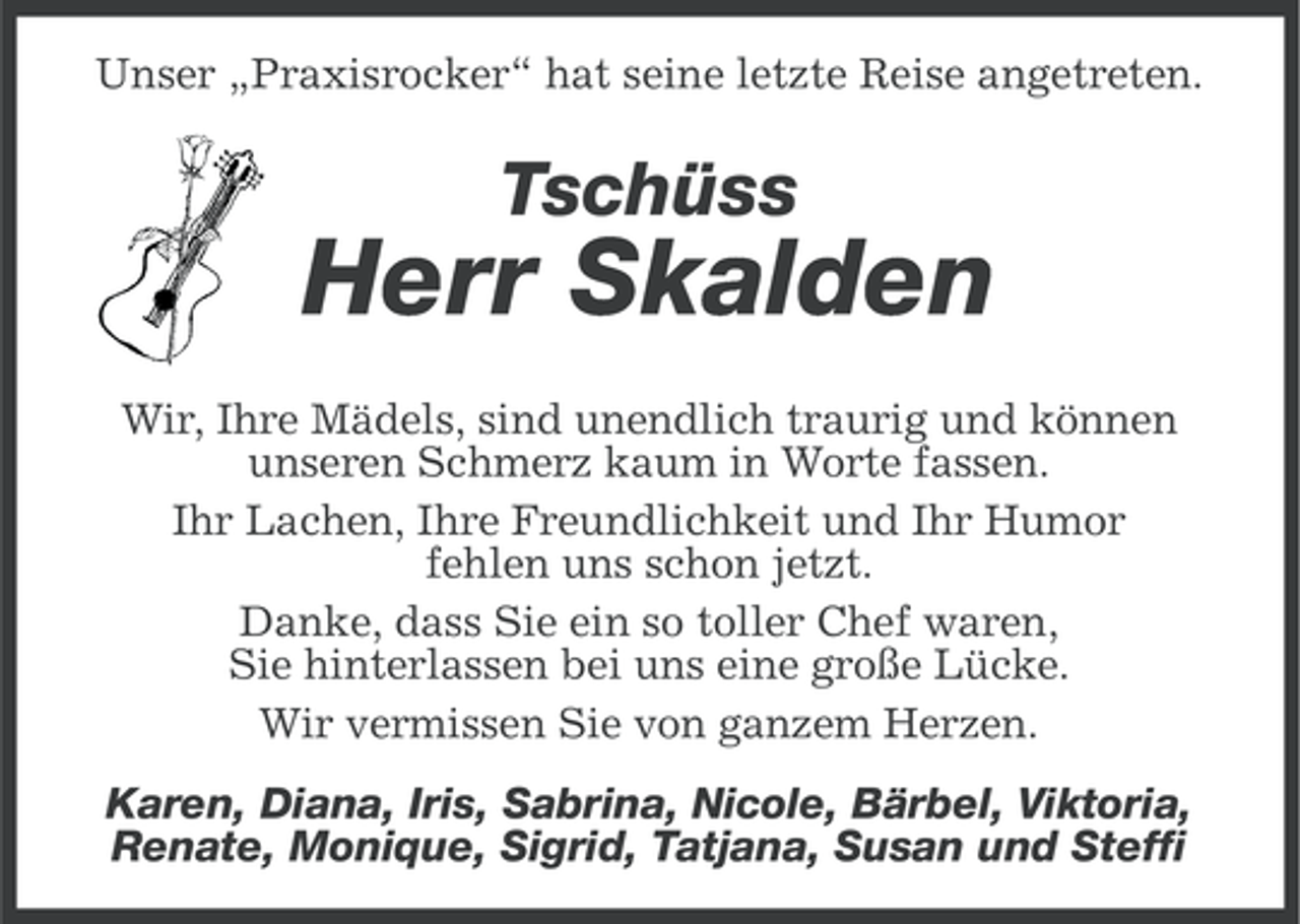 <p>Unser „Praxisrocker“ hat seine letzte Reise angetreten.</p><p>Tschüss</p><p>Herr Skalden<br />Wir, Ihre Mädels, sind unendlich traurig und können<br />unseren Schmerz kaum in Worte fassen.<br />Ihr Lachen, Ihre Freundlichkeit und Ihr Humor<br />fehlen uns schon jetzt.<br />Danke, dass Sie ein so toller Chef waren,<br />Sie hinterlassen bei uns eine große Lücke.<br />Wir vermissen Sie von ganzem Herzen.<br />Karen, Diana, Iris, Sabrina, Nicole, Bärbel, Viktoria,<br />Renate, Monique, Sigrid, Tatjana, Susan und Steffi</p>