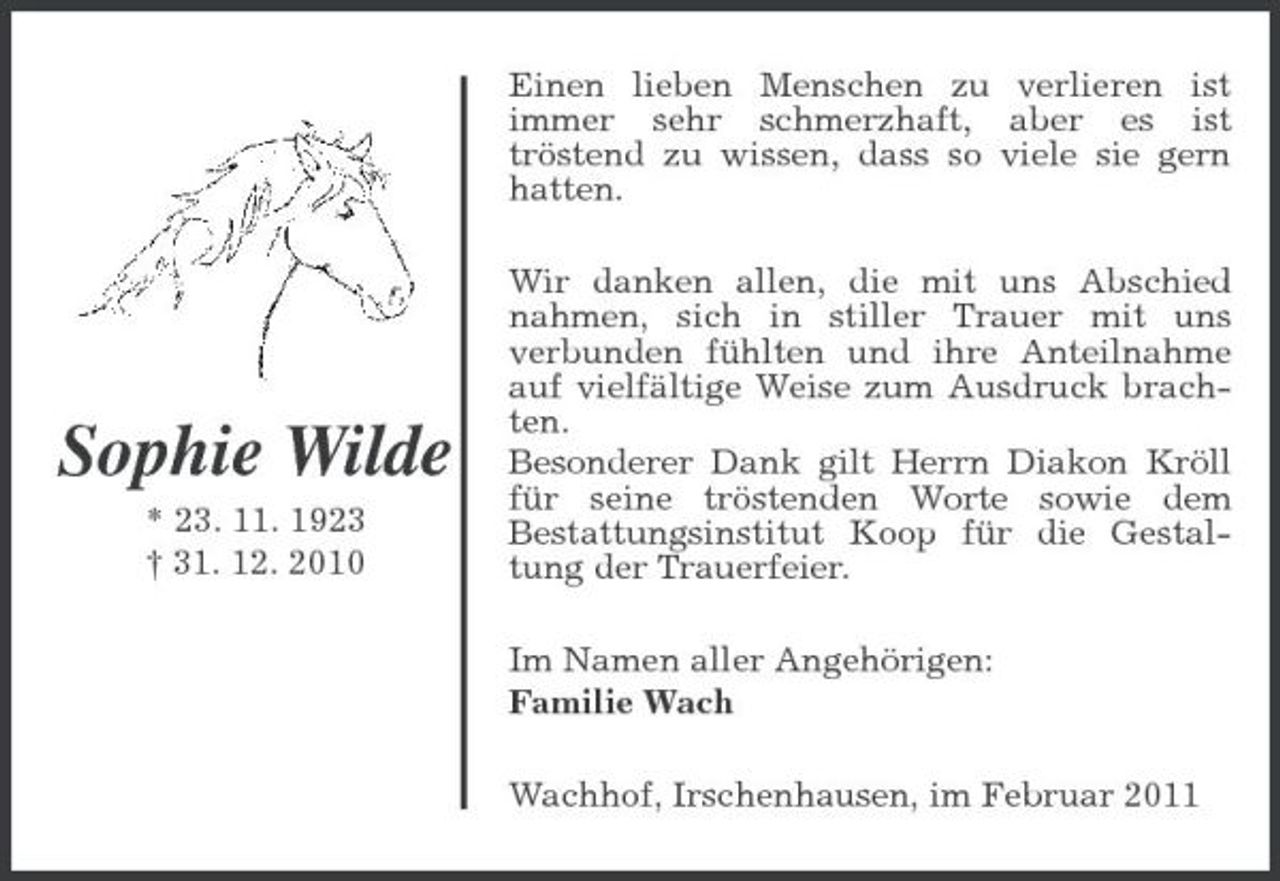 <p>Einen lieben Menschen zu verlieren ist immer sehr schmerzhaft, aber es ist tröstend zu wissen, dass so viele sie gern hatten. Wir danken allen, die mit uns Abschied nahmen, sich in stiller Trauer mit uns verbunden fühlten und ihre Anteilnahme auf vielfältige Weise zum Ausdruck brachten. Besonderer Dank gilt Herrn Diakon Kröll für seine tröstenden Worte sowie dem Bestattungsinstitut Koop für die Gestaltung der Trauerfeier. Im Namen aller Angehörigen: Familie Wach Wachhof, Irschenhausen, im Februar 2011</p><p>Sophie Wilde<br />* 23. 11. 1923 † 31. 12. 2010</p>