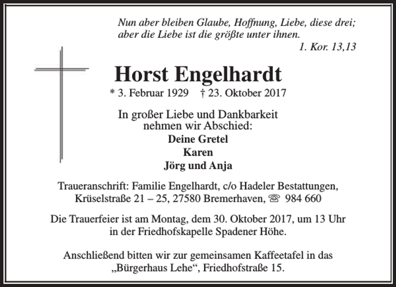 <p>Nun aber bleiben Glaube, Hoffnung, Liebe, diese drei;<br />aber die Liebe ist die größte unter ihnen.<br />1. Kor. 13,13</p><p>Horst Engelhardt</p><p>* 3. Februar 1929</p><p>† 23. Oktober 2017</p><p>In großer Liebe und Dankbarkeit<br />nehmen wir Abschied:<br />Deine Gretel<br />Karen<br />Jörg und Anja</p><p>Traueranschrift: Familie Engelhardt, c/o Hadeler Bestattungen,<br />Krüselstraße 21 – 25, 27580 Bremerhaven, s 984 660<br />Die Trauerfeier ist am Montag, dem 30. Oktober 2017, um 13 Uhr<br />in der Friedhofskapelle Spadener Höhe.<br />Anschließend bitten wir zur gemeinsamen Kaffeetafel in das<br />„Bürgerhaus Lehe“, Friedhofstraße 15.</p>