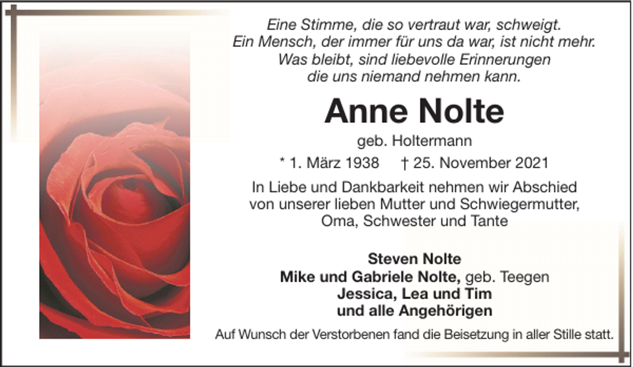 <p>Eine Stimme, die so vertraut war, schweigt.<br />Ein Mensch, der immer für uns da war, ist nicht mehr.<br />Was bleibt, sind liebevolle Erinnerungen<br />die uns niemand nehmen kann.</p><p>Anne Nolte<br />geb. Holtermann<br />* 1. März 1938 † 25. November 2021<br />In Liebe und Dankbarkeit nehmen wir Abschied<br />von unserer lieben Mutter und Schwiegermutter,<br />Oma, Schwester und Tante<br />Steven Nolte<br />Mike und Gabriele Nolte, geb. Teegen<br />Jessica, Lea und Tim<br />und alle Angehörigen<br />Auf Wunsch der Verstorbenen fand die Beisetzung in aller Stille statt.</p>