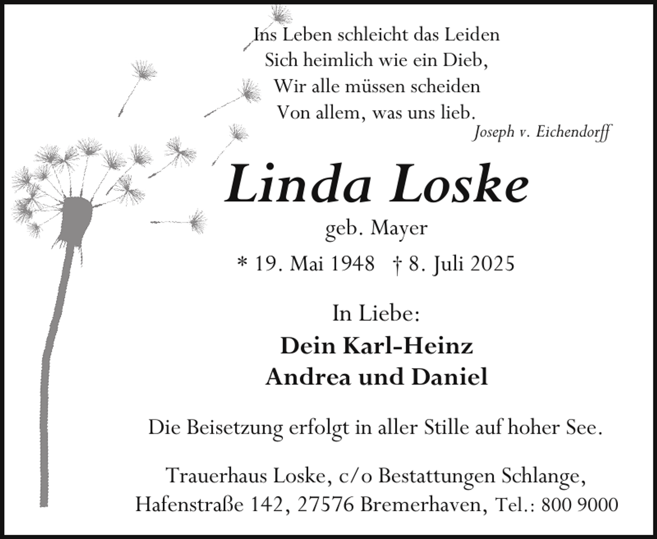 <p>Ins Leben schleicht das Leiden<br />Sich heimlich wie ein Dieb,<br />Wir alle müssen scheiden<br />Von allem, was uns lieb.</p><p>Joseph v. Eichendorff</p><p>Linda Loske<br />geb. Mayer<br />* 19. Mai 1948 † 8. Juli 2025</p><p>In Liebe:<br />Dein Karl-Heinz<br />Andrea und Daniel<br />Die Beisetzung erfolgt in aller Stille auf hoher See.<br />Trauerhaus Loske, c/o Bestattungen Schlange,<br />Hafenstraße 142, 27576 Bremerhaven, Tel.: 800 9000</p>