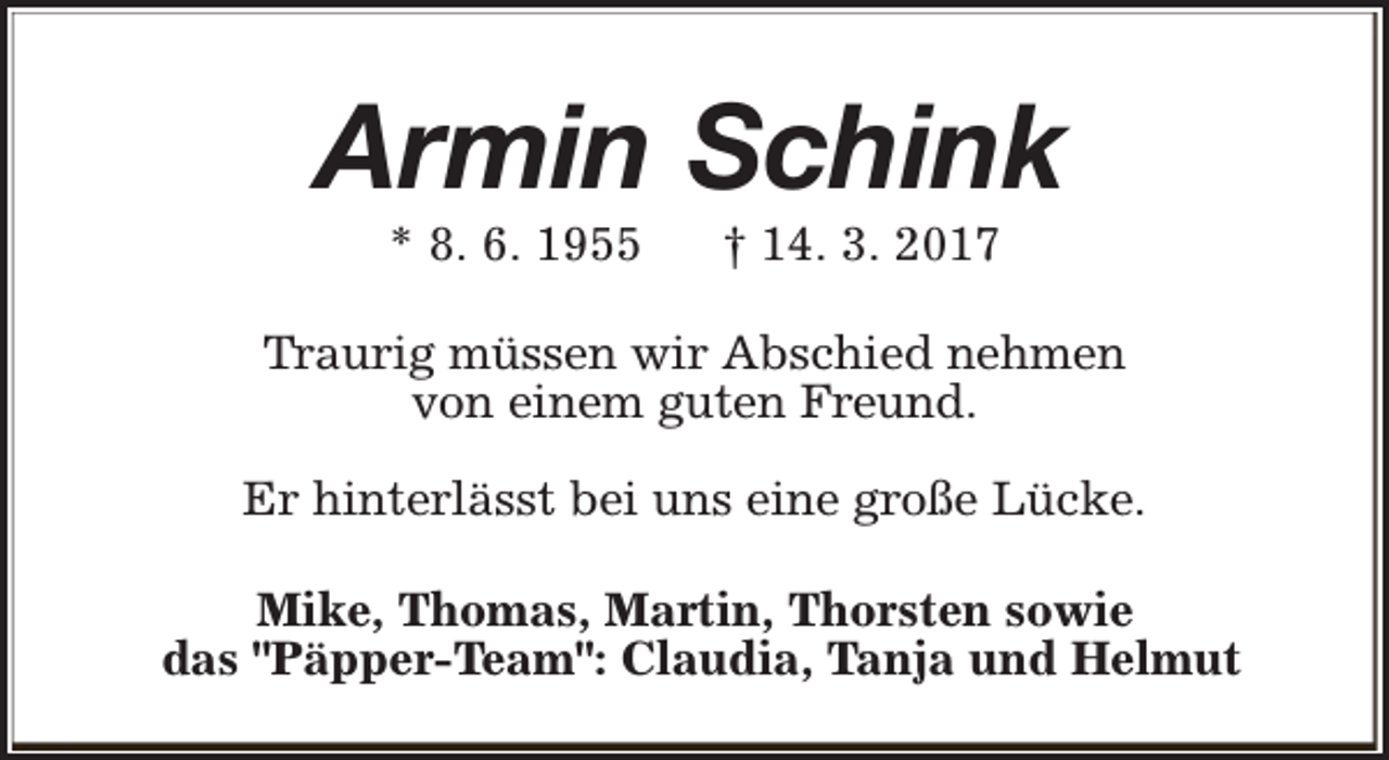 <p>Armin Schink<br />* 8. 6. 1955</p><p>† 14. 3. 2017</p><p>Traurig müssen wir Abschied nehmen<br />von einem guten Freund.<br />Er hinterlässt bei uns eine große Lücke.<br />Mike, Thomas, Martin, Thorsten sowie<br />das "Päpper-Team": Claudia, Tanja und Helmut</p>