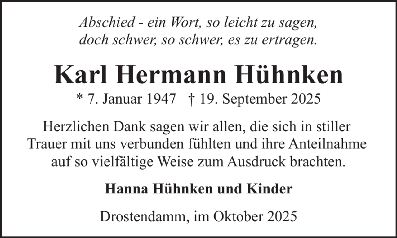 <p>Abschied - ein Wort, so leicht zu sagen,<br />doch schwer, so schwer, es zu ertragen.</p><p>Karl Hermann Hühnken<br />* 7. Januar 1947 † 19. September 2025</p><p>Herzlichen Dank sagen wir allen, die sich in stiller<br />Trauer mit uns verbunden fühlten und ihre Anteilnahme<br />auf so vielfältige Weise zum Ausdruck brachten.<br />Hanna Hühnken und Kinder<br />Drostendamm, im Oktober 2025</p>