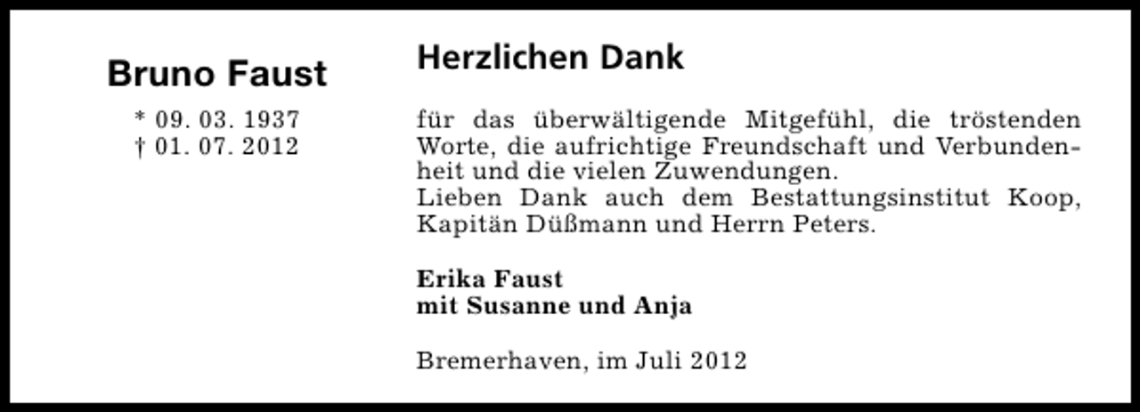 <p>Bruno Faust<br />* 09. 03. 1937<br />† 01. 07. 2012</p><p>Herzlichen Dank<br />für das überwältigende Mitgefühl, die tröstenden<br />Worte, die aufrichtige Freundschaft und Verbundenheit und die vielen Zuwendungen.<br />Lieben Dank auch dem Bestattungsinstitut Koop,<br />Kapitän Düßmann und Herrn Peters.<br />Erika Faust<br />mit Susanne und Anja<br />Bremerhaven, im Juli 2012</p>