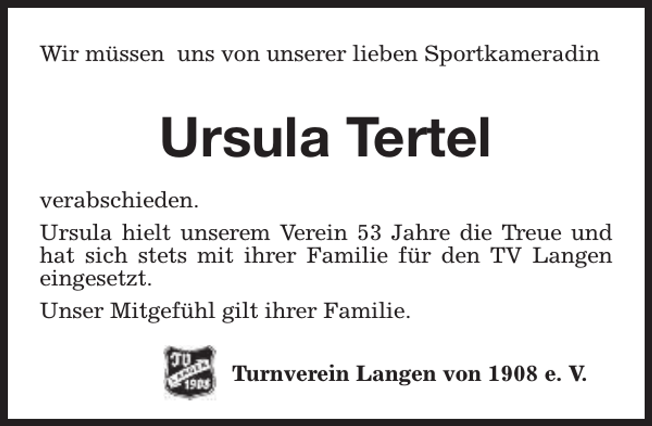 <p>Wir müssen uns von unserer lieben Sportkameradin</p><p>Ursula Tertel<br />verabschieden.<br />Ursula hielt unserem Verein 53 Jahre die Treue und<br />hat sich stets mit ihrer Familie für den TV Langen<br />eingesetzt.<br />Unser Mitgefühl gilt ihrer Familie.<br />Turnverein Langen von 1908 e. V.</p>