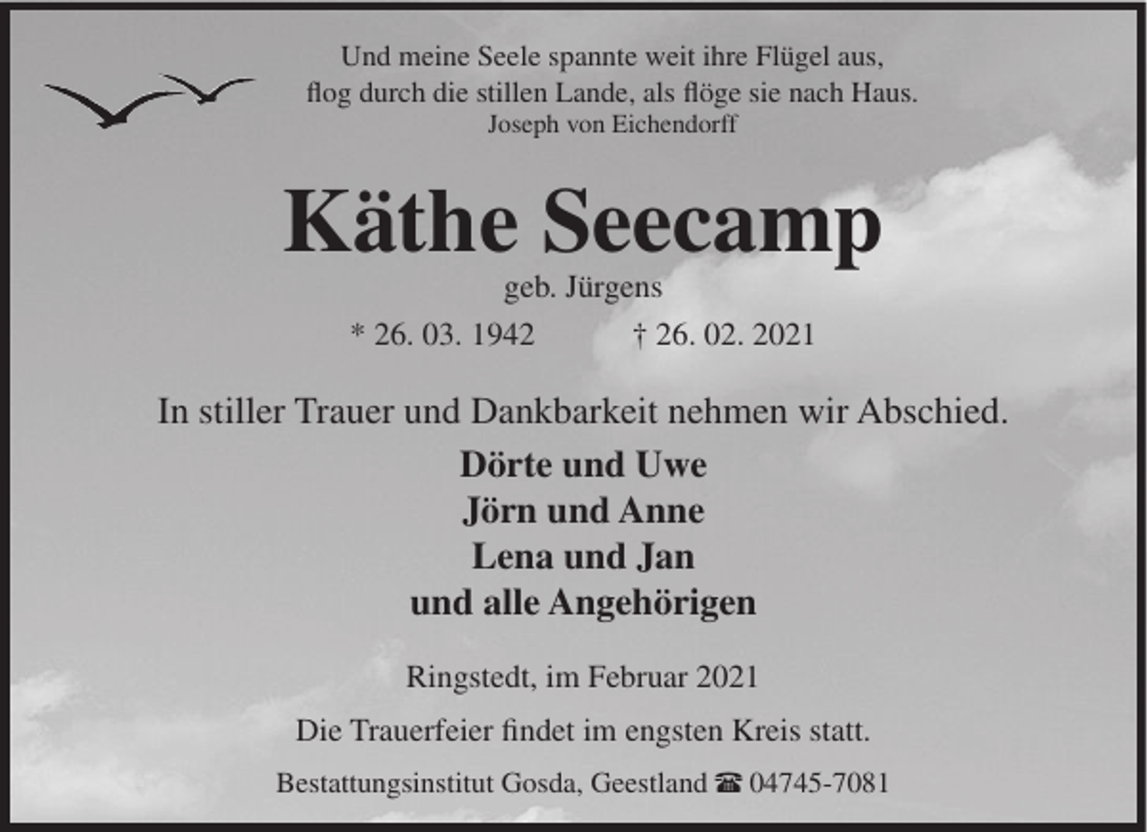 <p>Und meine Seele spannte weit ihre Flügel aus,<br />flog durch die stillen Lande, als flöge sie nach Haus.<br />Joseph von Eichendorff</p><p>Käthe Seecamp<br />geb. Jürgens<br />* 26. 03. 1942<br />† 26. 02. 2021</p><p>In stiller Trauer und Dankbarkeit nehmen wir Abschied.<br />Dörte und Uwe<br />Jörn und Anne<br />Lena und Jan<br />und alle Angehörigen<br />Ringstedt, im Februar 2021<br />Die Trauerfeier findet im engsten Kreis statt.<br />Bestattungsinstitut Gosda, Geestland π 04745-7081</p>