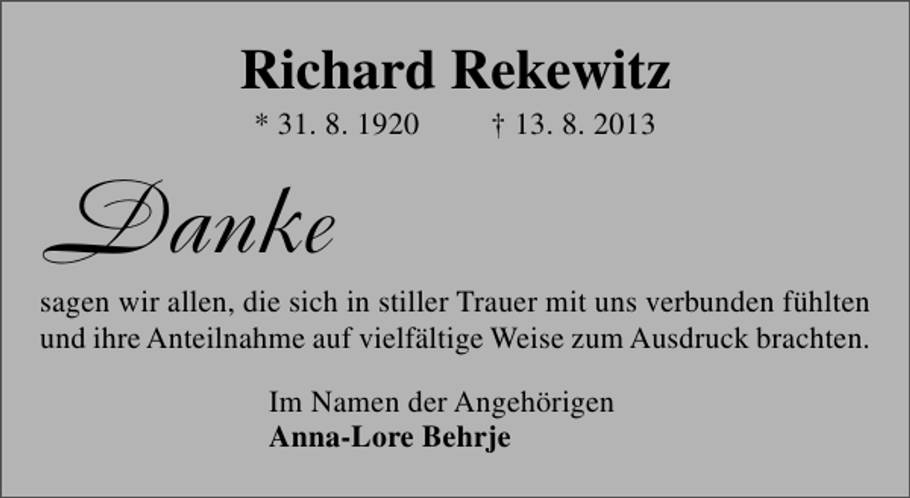<p>Richard Rekewitz<br />* 31. 8. 1920</p><p>† 13. 8. 2013</p><p>Danke</p><p>sagen wir allen, die sich in stiller Trauer mit uns verbunden fühlten<br />und ihre Anteilnahme auf vielfältige Weise zum Ausdruck brachten.<br />Im Namen der Angehörigen<br />Anna-Lore Behrje</p>