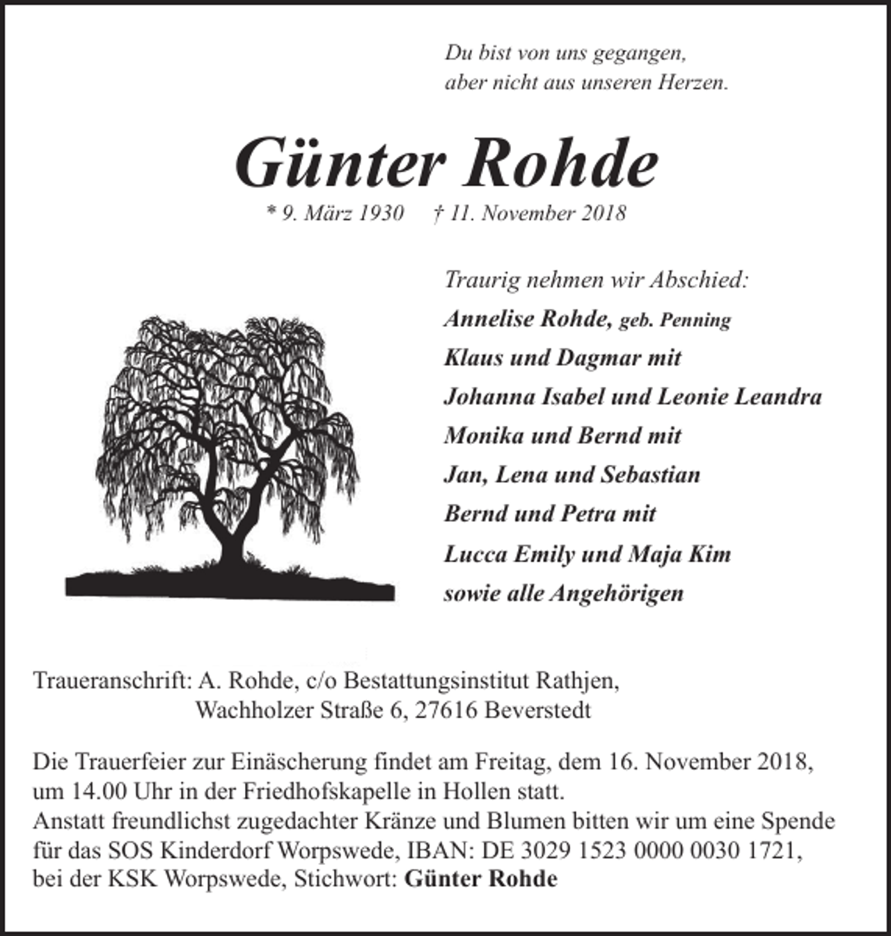 <p>Du bist von uns gegangen,<br />aber nicht aus unseren Herzen.</p><p>Günter Rohde<br />* 9. März 1930</p><p>† 11. November 2018</p><p>Traurig nehmen wir Abschied:<br />Annelise Rohde, geb. Penning<br />Klaus und Dagmar mit<br />Johanna Isabel und Leonie Leandra<br />Monika und Bernd mit<br />Jan, Lena und Sebastian<br />Bernd und Petra mit<br />Lucca Emily und Maja Kim<br />sowie alle Angehörigen<br />Traueranschrift: A. Rohde, c/o Bestattungsinstitut Rathjen,<br />Wachholzer Straße 6, 27616 Beverstedt<br />Die Trauerfeier zur Einäscherung findet am Freitag, dem 16. November 2018,<br />um 14.00 Uhr in der Friedhofskapelle in Hollen statt.<br />Anstatt freundlichst zugedachter Kränze und Blumen bitten wir um eine Spende<br />für das SOS Kinderdorf Worpswede, IBAN: DE 3029 1523 0030 1721,<br />bei der KSK Worpswede, Stichwort: Günter Rohde</p>