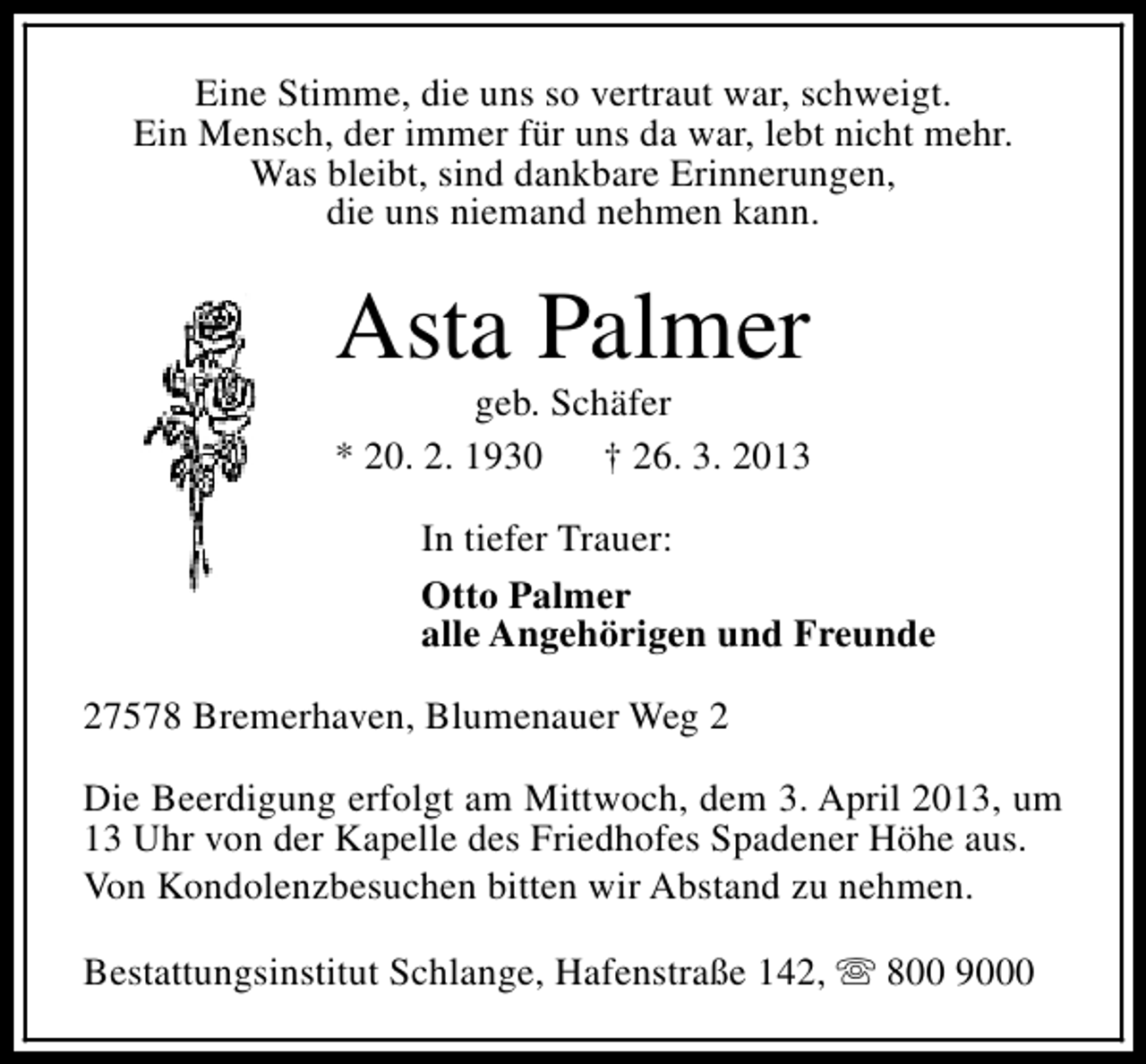 <p>Eine Stimme, die uns so vertraut war, schweigt.<br />Ein Mensch, der immer für uns da war, lebt nicht mehr.<br />Was bleibt, sind dankbare Erinnerungen,<br />die uns niemand nehmen kann.</p><p>Asta Palmer</p><p>geb. Schäfer<br />* 20. 2. 1930<br />† 26. 3. 2013<br />In tiefer Trauer:<br />Otto Palmer<br />alle Angehörigen und Freunde<br />27578 Bremerhaven, Blumenauer Weg 2<br />Die Beerdigung erfolgt am Mittwoch, dem 3. April 2013, um<br />13 Uhr von der Kapelle des Friedhofes Spadener Höhe aus.<br />Von Kondolenzbesuchen bitten wir Abstand zu nehmen.<br />Bestattungsinstitut Schlange, Hafenstraße 142, s 800 9000</p>