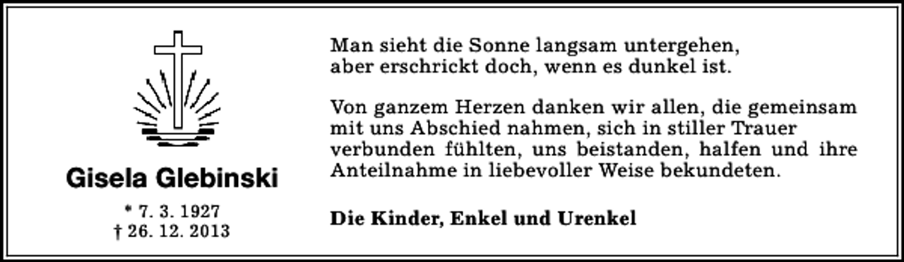 <p>Man sieht die Sonne langsam untergehen,<br />aber erschrickt doch, wenn es dunkel ist.</p><p>Gisela Glebinski<br />* 7. 3. 1927<br />† 26. 12. 2013</p><p>Von ganzem Herzen danken wir allen, die gemeinsam<br />mit uns Abschied nahmen, sich in stiller Trauer<br />verbunden fühlten, uns beistanden, halfen und ihre<br />Anteilnahme in liebevoller Weise bekundeten.<br />Die Kinder, Enkel und Urenkel</p>