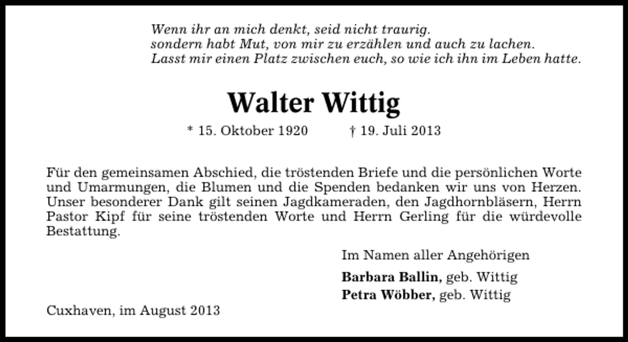<p>Wenn ihr an mich denkt, seid nicht traurig.<br />sondern habt Mut, von mir zu erzählen und auch zu lachen.<br />Lasst mir einen Platz zwischen euch, so wie ich ihn im Leben hatte.</p><p>Walter Wittig<br />* 15. Oktober 1920</p><p>† 19. Juli 2013</p><p>Für den gemeinsamen Abschied, die tröstenden Briefe und die persönlichen Worte<br />und Umarmungen, die Blumen und die Spenden bedanken wir uns von Herzen.<br />Unser besonderer Dank gilt seinen Jagdkameraden, den Jagdhornbläsern, Herrn<br />Pastor Kipf für seine tröstenden Worte und Herrn Gerling für die würdevolle<br />Bestattung.<br />Im Namen aller Angehörigen</p><p>Cuxhaven, im August 2013</p><p>Barbara Ballin, geb. Wittig<br />Petra Wöbber, geb. Wittig</p>
