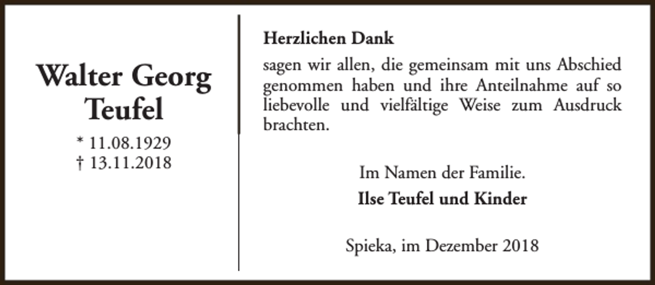 <p>Walter Georg<br />Teufel<br />* 11.08.1929<br />† 13.11.2018</p><p>Herzlichen Dank<br />sagen wir allen, die gemeinsam mit uns Abschied<br />genommen haben und ihre Anteilnahme auf so<br />liebevolle und vielfältige Weise zum Ausdruck<br />brachten.<br />Im Namen der Familie.<br />Ilse Teufel und Kinder<br />Spieka, im Dezember 2018</p>