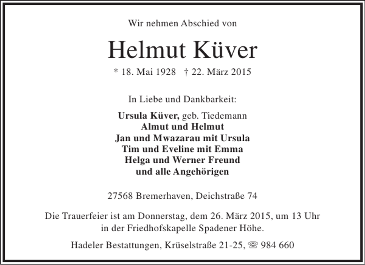 <p>Wir nehmen Abschied von</p><p>Helmut Küver<br />* 18. Mai 1928 † 22. März 2015<br />In Liebe und Dankbarkeit:<br />Ursula Küver, geb. Tiedemann<br />Almut und Helmut<br />Jan und Mwazarau mit Ursula<br />Tim und Eveline mit Emma<br />Helga und Werner Freund<br />und alle Angehörigen<br />27568 Bremerhaven, Deichstraße 74<br />Die Trauerfeier ist am Donnerstag, dem 26. März 2015, um 13 Uhr<br />in der Friedhofskapelle Spadener Höhe.<br />Hadeler Bestattungen, Krüselstraße 21-25,  984 660</p>