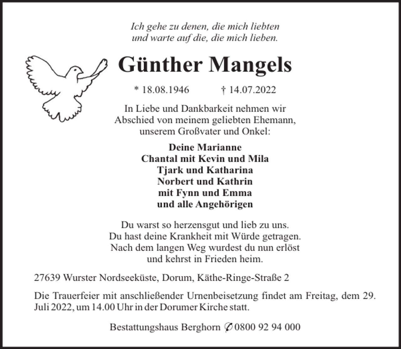 <p>Ich gehe zu denen, die mich liebten<br />und warte auf die, die mich lieben.</p><p>Günther Mangels<br />* 18.08.1946</p><p>† 14.07.2022</p><p>In Liebe und Dankbarkeit nehmen wir<br />Abschied von meinem geliebten Ehemann,<br />unserem Großvater und Onkel:<br />Deine Marianne<br />Chantal mit Kevin und Mila<br />Tjark und Katharina<br />Norbert und Kathrin<br />mit Fynn und Emma<br />und alle Angehörigen<br />Du warst so herzensgut und lieb zu uns.<br />Du hast deine Krankheit mit Würde getragen.<br />Nach dem langen Weg wurdest du nun erlöst<br />und kehrst in Frieden heim.<br />27639 Wurster Nordseeküste, Dorum, Käthe-Ringe-Straße 2<br />Die Trauerfeier mit anschließender Urnenbeisetzung findet am Freitag, dem 29.<br />Juli 2022, um 14.00 Uhr in der Dorumer Kirche statt.<br />Bestattungshaus Berghorn * 0800 92 94 000</p>