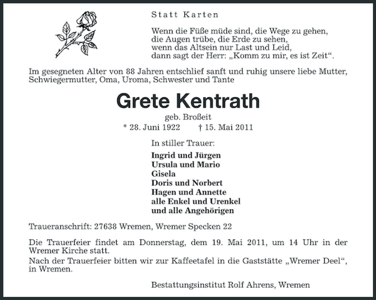 <p>Statt Karten Wenn die Füße müde sind, die Wege zu gehen, die Augen trübe, die Erde zu sehen, wenn das Altsein nur Last und Leid, dann sagt der Herr: „Komm zu mir, es ist Zeit“. Im gesegneten Alter von 88 Jahren entschlief sanft und ruhig unsere liebe Mutter, Schwiegermutter, Oma, Uroma, Schwester und Tante</p><p>Grete Kentrath<br />geb. Broßeit * 28. Juni 1922 † 15. Mai 2011 In stiller Trauer: Ingrid und Jürgen Ursula und Mario Gisela Doris und Norbert Hagen und Annette alle Enkel und Urenkel und alle Angehörigen Traueranschrift: 27638 Wremen, Wremer Specken 22 Die Trauerfeier findet am Donnerstag, dem 19. Mai 2011, um 14 Uhr in der Wremer Kirche statt. Nach der Trauerfeier bitten wir zur Kaffeetafel in die Gaststätte „Wremer Deel“, in Wremen. Bestattungsinstitut Rolf Ahrens, Wremen</p>