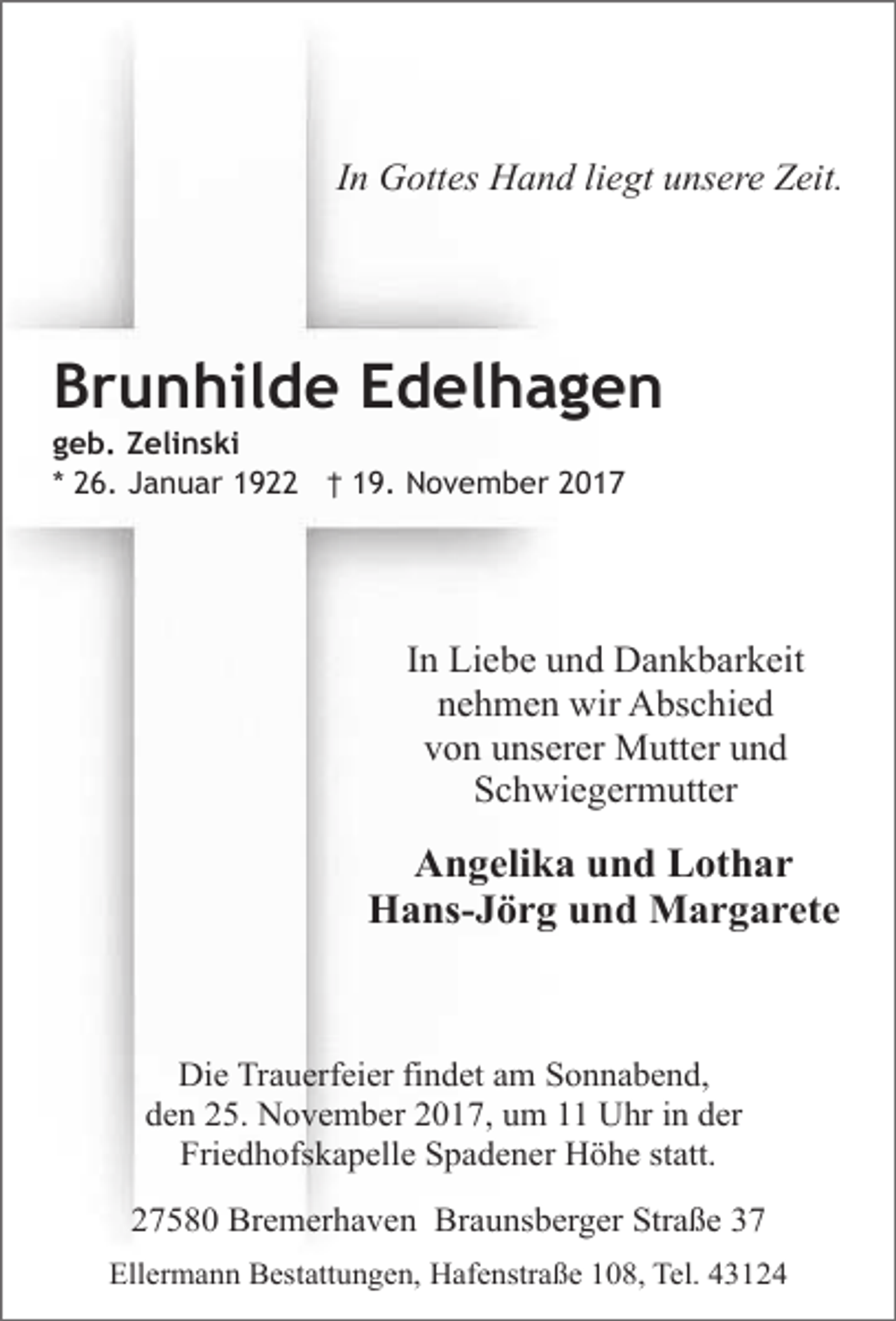 <p>In Gottes Hand liegt unsere Zeit.</p><p>Brunhilde Edelhagen</p><p>geb. Zelinski<br />* 26. Januar 1922 † 19. November 2017</p><p>In Liebe und Dankbarkeit<br />nehmen wir Abschied<br />von unserer Mutter und<br />Schwiegermutter</p><p>Angelika und Lothar<br />Hans-Jörg und Margarete</p><p>Die Trauerfeier findet am Sonnabend,<br />den 25. November 2017, um 11 Uhr in der<br />Friedhofskapelle Spadener Höhe statt.<br />27580 Bremerhaven Braunsberger Straße 37<br />Ellermann Bestattungen, Hafenstraße 108, Tel. 43124</p>