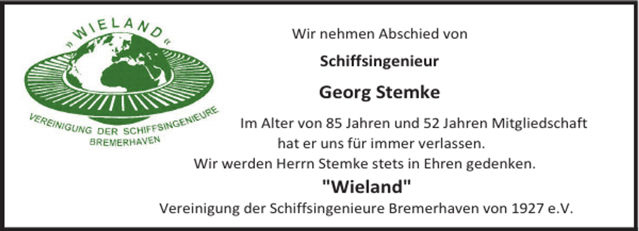 <p>Wir nehmen Abschied von</p><p>Schiffsingenieur</p><p>Georg Stemke<br />Im Alter von 85 Jahren und 52 Jahren Mitgliedschaft<br />hat er uns für immer verlassen.<br />Wir werden Herrn Stemke stets in Ehren gedenken.</p><p>"Wieland"</p><p>Vereinigung der Schiffsingenieure Bremerhaven von 1927 e.V.</p>