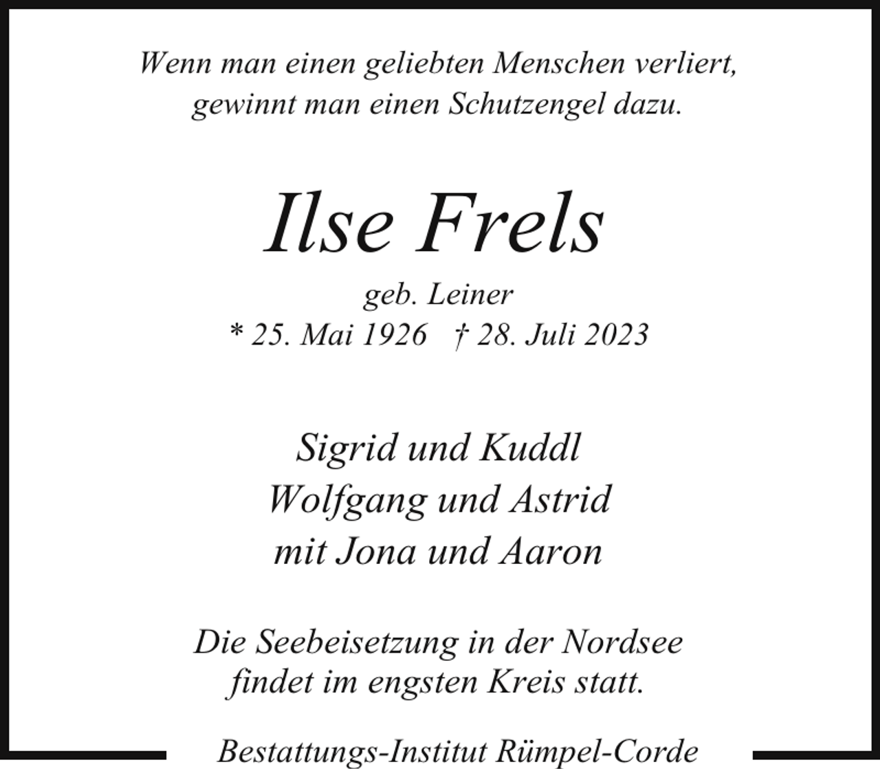<p>Wenn man einen geliebten Menschen verliert,<br />gewinnt man einen Schutzengel dazu.</p><p>Ilse Frels</p><p>geb. Leiner<br />* 25. Mai 1926 † 28. Juli 2023</p><p>Sigrid und Kuddl<br />Wolfgang und Astrid<br />mit Jona und Aaron<br />Die Seebeisetzung in der Nordsee<br />findet im engsten Kreis statt.<br />Bestattungs-Institut Rümpel-Corde</p>