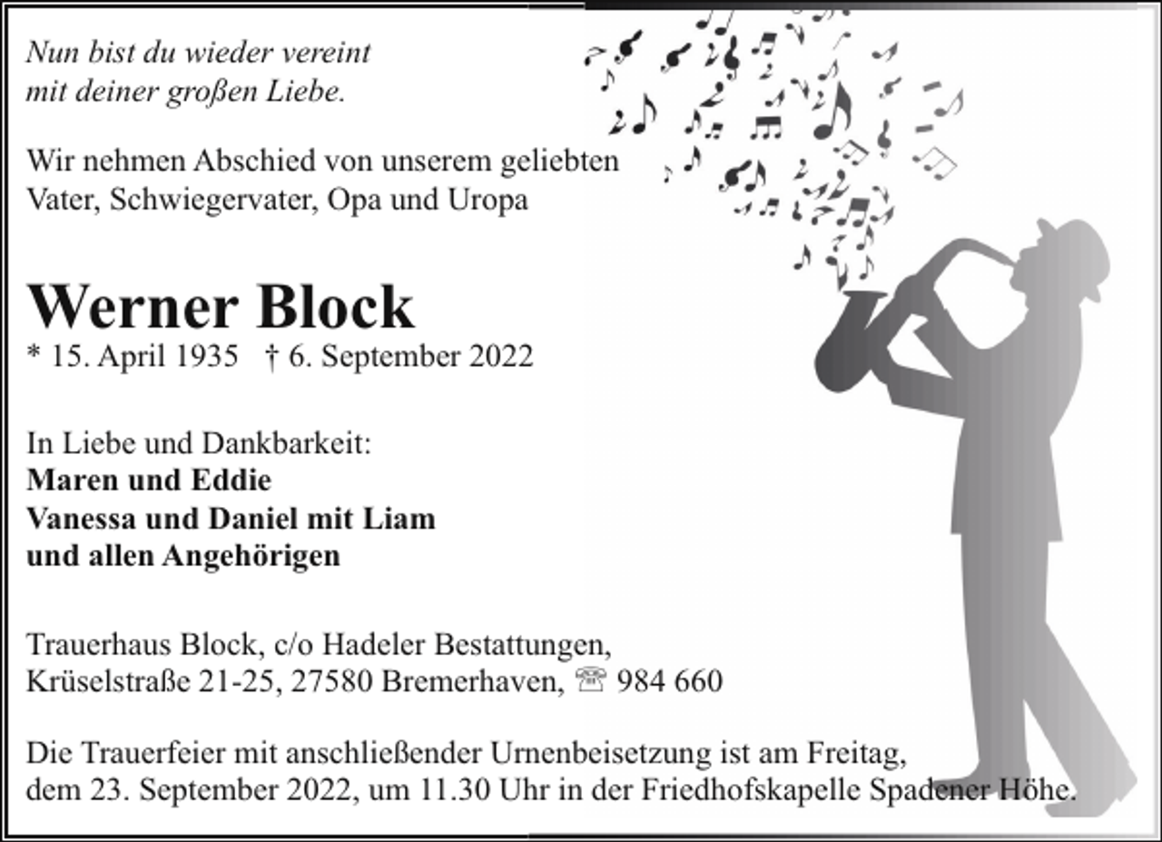 <p>Nun bist du wieder vereint<br />mit deiner großen Liebe.<br />Wir nehmen Abschied von unserem geliebten<br />Vater, Schwiegervater, Opa und Uropa</p><p>Werner Block</p><p>* 15. April 1935 † 6. September 2022<br />In Liebe und Dankbarkeit:<br />Maren und Eddie<br />Vanessa und Daniel mit Liam<br />und allen Angehörigen<br />Trauerhaus Block, c/o Hadeler Bestattungen,<br />Krüselstraße 21-25, 27580 Bremerhaven, ' 984 660<br />Die Trauerfeier mit anschließender Urnenbeisetzung ist am Freitag,<br />dem 23. September 2022, um 11.30 Uhr in der Friedhofskapelle Spadener Höhe.</p>