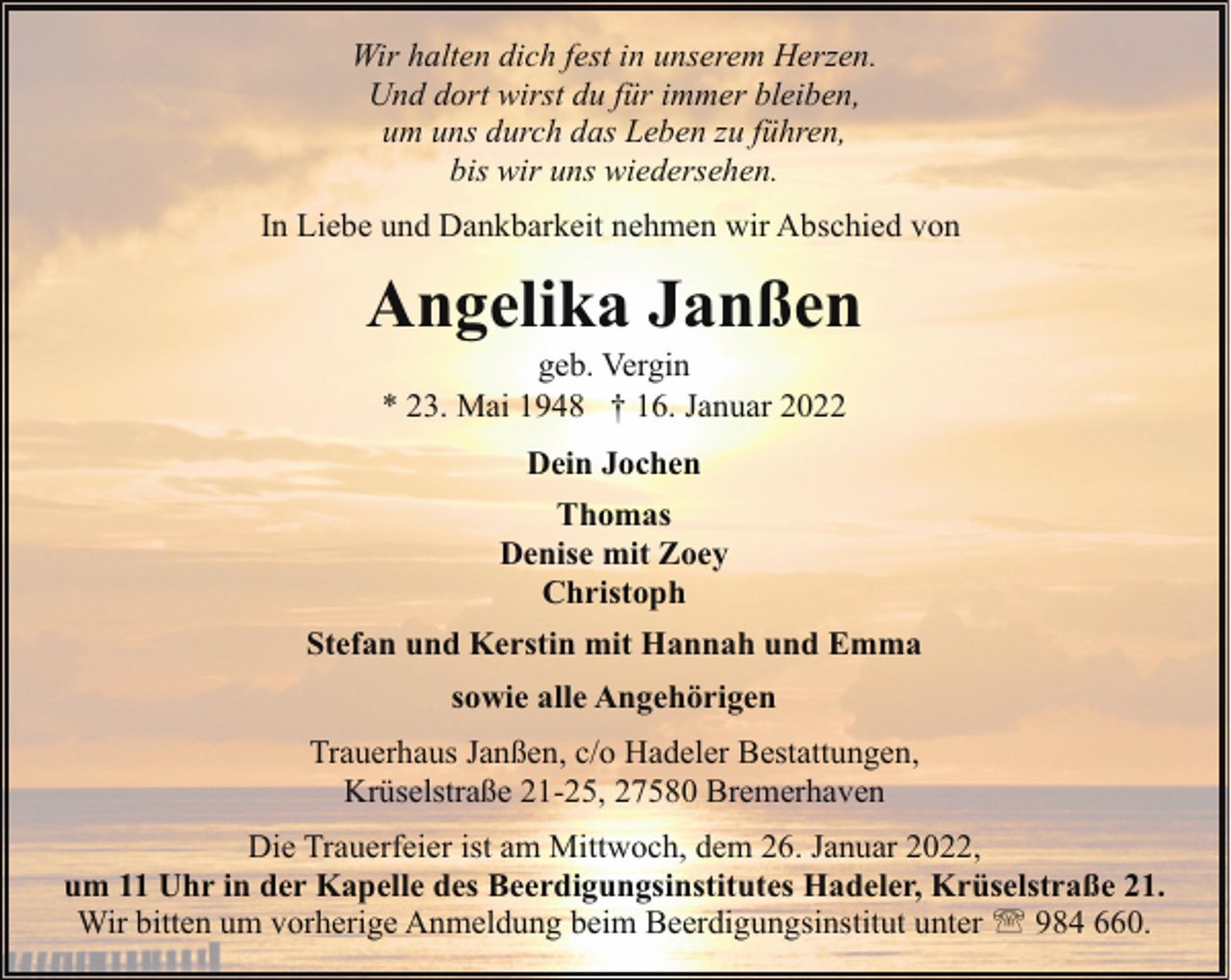 <p>Wir halten dich fest in unserem Herzen.<br />Und dort wirst du für immer bleiben,<br />um uns durch das Leben zu führen,<br />bis wir uns wiedersehen.<br />In Liebe und Dankbarkeit nehmen wir Abschied von</p><p>Angelika Janßen<br />geb. Vergin<br />* 23. Mai 1948 † 16. Januar 2022<br />Dein Jochen<br />Thomas<br />Denise mit Zoey<br />Christoph<br />Stefan und Kerstin mit Hannah und Emma<br />sowie alle Angehörigen<br />Trauerhaus Janßen, c/o Hadeler Bestattungen,<br />Krüselstraße 21-25, 27580 Bremerhaven<br />Die Trauerfeier ist am Mittwoch, dem 26. Januar 2022,<br />um 11 Uhr in der Kapelle des Beerdigungsinstitutes Hadeler, Krüselstraße 21.<br />Wir bitten um vorherige Anmeldung beim Beerdigungsinstitut unter ' 984 660.</p>