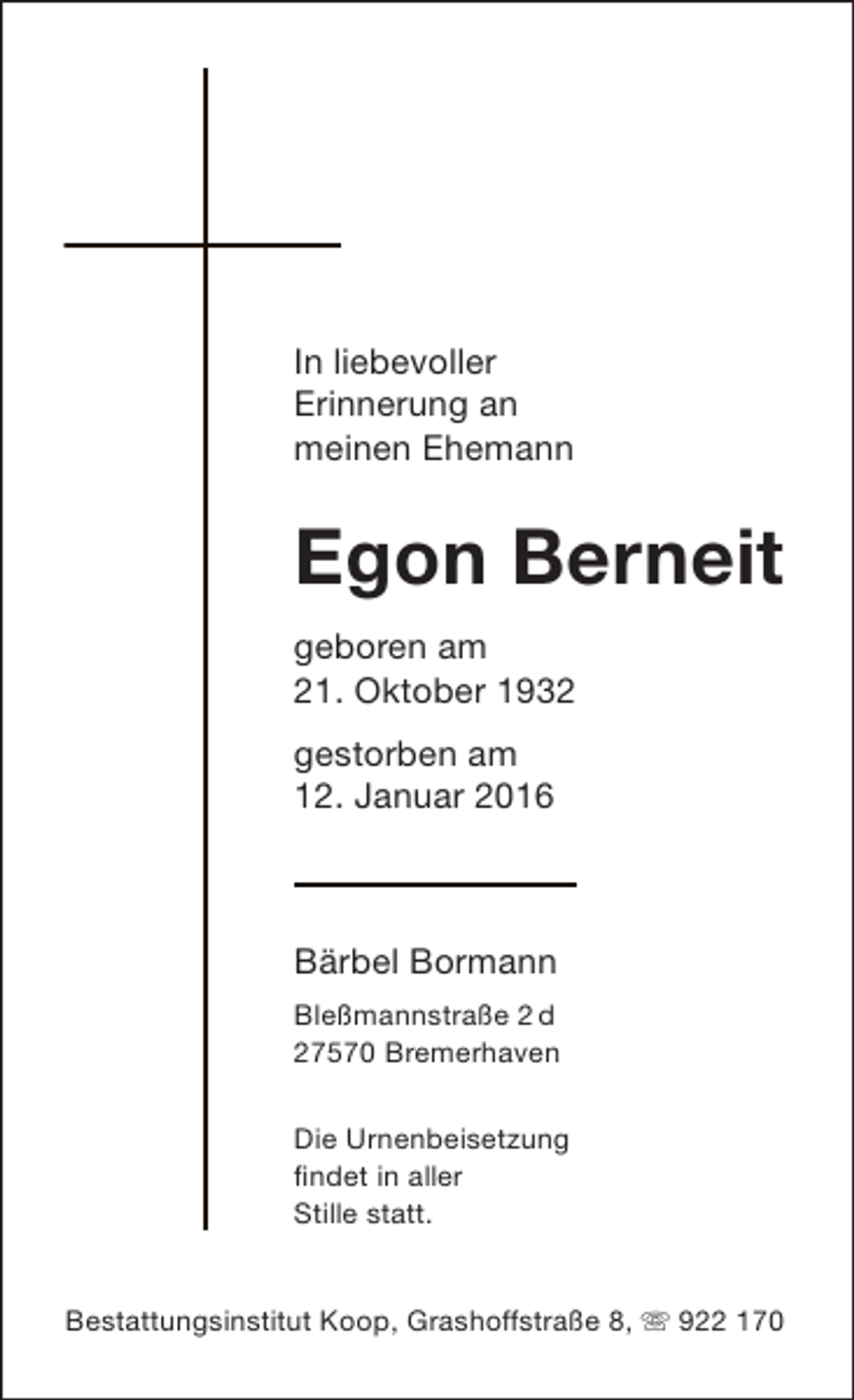 <p>In liebevoller<br />Erinnerung an<br />meinen Ehemann</p><p>Egon Berneit<br />geboren am<br />21. Oktober 1932<br />gestorben am<br />12. Januar 2016</p><p>Bärbel Bormann<br />Bleßmannstraße 2 d<br />27570 Bremerhaven<br />Die Urnenbeisetzung<br />findet in aller<br />Stille statt.<br />Bestattungsinstitut Koop, Grashoffstraße 8,  922 170</p>