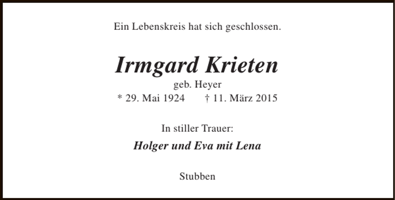 <p>Ein Lebenskreis hat sich geschlossen.</p><p>Irmgard Krieten<br />geb. Heyer<br />* 29. Mai 1924<br />† 11. März 2015<br />In stiller Trauer:</p><p>Holger und Eva mit Lena<br />Stubben</p>